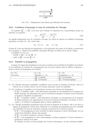 ´    ´
5.6. APPROCHE ENERGETIQUE                                                                             125




                  Fig. 5.17 – Allongement d’une ﬁssure par lib´ration des tensions.
                                                              e

5.6.3    Condition d’amor¸age et taux de restitution de l’´nergie
                         c                                e
                   S      1 dU S
   La quantit´ dU =
              e dS        e dc     n’est autre que l’´nergie de s´paration GC caract´ristique propre au
                                                     e           e                  e
mat´riau. La quantit´ :
   e                e
                                           dU M EC      1 dU M EC
                                       G=−         =−                                           (5.6)
                                             dS         e dc
est appel´e logiquement taux de restitution d’´nergie. Le crit`re de rupture ou condition d’amor¸age
         e                                    e               e                                 c
´quivalent au crit`re K = KC s’´crit donc :
e                 e            e

                                      GC − G = 0      soit    G = GC                                 (5.7)

Comme K, G est une fonction du chargement σ, de la g´om´trie de la pi`ce et du d´faut, en particulier
                                                     e e              e          e
de sa longueur c, solution d’un probl`me m´canique ´lastique en th´orie de la rupture fragile.
                                      e   e        e              e
    L’´quilibre G = GC est :
      e
                    2
    – instable si d U < 0, soit dG > 0
                   dS 2         dS
                 2
    – stable si d U > 0, soit dG < 0
                dS 2          dS


5.6.4    Stabilit´ et propagation
                 e
    L’apport de l’approche ´nerg´tique est la mise en ´vidence de la stabilit´ de l’´quilibre de la ﬁssure
                           e     e                    e                      e      e
et les conditions de contrˆle de sa propagation que l’on peut r´sumer dans le tableau ci-dessous, v
                          o                                      e
´tant la vitesse de propagation de la ﬁssure.
e

   G < GC                              G = GC                          G > GC
   Fermeture                           ´
                                       Equilibre (v = 0)               Propagation (v > 0)
                                       dG                              dG
                                       dS ≤ 0 Stable                   dv ≤ 0 Contrˆl´e
                                                                                    oe
                                       dG                              dG
                                       dS > 0 Instable                 dv > 0 Catastrophique

        ´
G < GC Energie m´canique mobilisable insuﬃsante pour accroˆ la longueur de ﬁssure, celle-ci se
                  e                                            ıtre
    referme (ou se cicatrice dans le cas de certains mat´riaux comme les adh´sifs).
                                                        e                   e
G = GC La ﬁssure en ´quilibre (v=0 mais ﬁssure ouverte) sous l’action du chargement.
                       e
    – Si dG ≤ 0 ´quilibre stable : toute ﬂuctuation entraˆ
           dS      e                                         ınant un accroissement de la longueur de
       ﬁssure provoque une diminution du taux de restitution d’´nergie et la ﬁssure tend ` reprendre
                                                                    e                      a
       sa longueur d’´quilibre en r´gressant.
                      e            e
    – Si dG > 0 ´quilibre instable : toute ﬂuctuation entraˆ
           dS      e                                             ınant un accroissement de la longueur
       de ﬁssure provoque une augmentation du taux de restitution d’´nergie et la ﬁssure se met `
                                                                          e                          a
       croˆ (v = 0 ﬁssure se propageant plus ou moins rapidement).
           ıtre
         ´
G > GC Energie mobilisable exc´dentaire pour accroˆ la longueur de la ﬁssure, celle ci est donc en
                                 e                   ıtre
    r´gime de propagation. Il faut alors s’int´resser ` la cin´tique de propagation qui sera contrˆl´e
     e                                         e      a        e                                   oe
    par l’´volution du taux de restitution d’´nergie en fonction de la vitesse de ﬁssure.
           e                                  e
    – Si dG < 0 la propagation est dite contrˆl´e, la ﬁssure progresse ` vitesse d´croissante vers un
           dv                                   oe                        a         e
       nouvel ´tat d’´quilibre (ﬁssure plus grande)
                e     e
    – Si dG = 0 la ﬁssure progresse ` vitesse constante.
           dv                         a
           dG
    – Si dv > 0 la propagation est dite catastrophique, la ﬁssure progresse ` vitesse croissante et
                                                                                  a
       provoque la rupture de la pi`ce.
                                    e
       Si l’´nergie en exc`s n’est pas dissip´e par d’autres m´canismes, cas des mat´riaux fragiles,
             e            e                  e                    e                     e
 