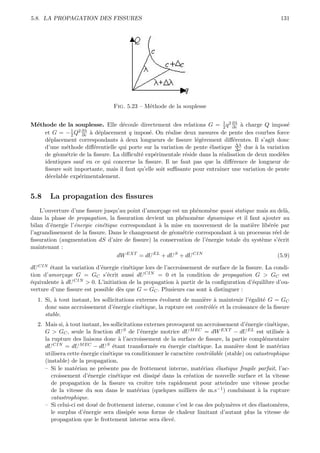 5.8. LA PROPAGATION DES FISSURES                                                                      131




                                 Fig. 5.23 – M´thode de la souplesse
                                              e


M´thode de la souplesse. Elle d´coule directement des relations G = 1 q 2 ∂λ ` charge Q impos´
 e                                 e                                       2  ∂c a                 e
              1 2 ∂λ
    et G = − 2 Q ∂c ` d´placement q impos´. On r´alise deux mesures de pente des courbes force
                     a e                      e       e
    d´placement correspondants ` deux longueurs de ﬁssure l´g`rement diﬀ´rentes. Il s’agit donc
     e                            a                             e e           e
    d’une m´thode diﬀ´rentielle qui porte sur la variation de pente ´lastique ∆λ due ` la variation
            e          e                                             e          ∆c     a
    de g´om´trie de la ﬁssure. La diﬃcult´ exp´rimentale r´side dans la r´alisation de deux mod`les
        e e                               e     e           e             e                      e
    identiques sauf en ce qui concerne la ﬁssure. Il ne faut pas que la diﬀ´rence de longueur de
                                                                              e
    ﬁssure soit importante, mais il faut qu’elle soit suﬃsante pour entraˆ
                                                                         ıner une variation de pente
    d´celable exp´rimentalement.
     e            e


5.8    La propagation des ﬁssures
    L’ouverture d’une ﬁssure jusqu’au point d’amor¸age est un ph´nom`ne quasi statique mais au del`,
                                                  c             e    e                            a
dans la phase de propagation, la ﬁssuration devient un ph´nom`ne dynamique et il faut ajouter au
                                                           e    e
bilan d’´nergie l’´nergie cin´tique correspondant ` la mise en mouvement de la mati`re lib´r´e par
        e         e          e                    a                                  e     ee
l’agrandissement de la ﬁssure. Dans le changement de g´om´trie correspondant ` un processus r´el de
                                                       e e                    a               e
ﬁssuration (augmentation dS d’aire de ﬁssure) la conservation de l’´nergie totale du syst`me s’´crit
                                                                   e                     e      e
maintenant :
                                   dW EXT = dU EL + dU S + dU CIN                              (5.9)

dU CIN ´tant la variation d’´nergie cin´tique lors de l’accroissement de surface de la ﬁssure. La condi-
        e                   e          e
tion d’amor¸age G = GC s’´crit aussi dU CIN = 0 et la condition de propagation G > GC est
            c                 e
´quivalente ` dU CIN > 0. L’initiation de la propagation ` partir de la conﬁguration d’´quilibre d’ou-
e           a                                              a                             e
verture d’une ﬁssure est possible d`s que G = GC . Plusieurs cas sont ` distinguer :
                                   e                                   a
  1. Si, ` tout instant, les sollicitations externes ´voluent de mani`re ` maintenir l’´galit´ G = GC
         a                                           e               e a                e    e
     donc sans accroissement d’´nergie cin´tique, la rupture est contrˆl´e et la croissance de la ﬁssure
                                  e          e                         oe
     stable.
  2. Mais si, ` tout instant, les sollicitations externes provoquent un accroissement d’´nergie cin´tique,
              a                                                                          e          e
     G > GC , seule la fraction dU S de l’´nergie motrice dU M EC = dW EXT − dU EL est utilis´e `
                                                e                                                      e a
     la rupture des liaisons donc ` l’accroissement de la surface de ﬁssure, la partie compl´mentaire
                                      a                                                         e
     dU CIN = dU M EC − dU S ´tant transform´e en ´nergie cin´tique. La mani`re dont le mat´riau
                                   e                  e     e        e               e                e
     utilisera cette ´nergie cin´tique va conditionner le caract`re contrˆlable (stable) ou catastrophique
                     e          e                                 e       o
     (instable) de la propagation.
     – Si le mat´riau ne pr´sente pas de frottement interne, mat´riau ´lastique fragile parfait, l’ac-
                  e           e                                        e    e
        croissement d’´nergie cin´tique est dissip´ dans la cr´ation de nouvelle surface et la vitesse
                        e            e                  e          e
        de propagation de la ﬁssure va croˆ       ıtre tr`s rapidement pour atteindre une vitesse proche
                                                          e
        de la vitesse du son dans le mat´riau (quelques milliers de m.s−1 ) conduisant ` la rupture
                                              e                                               a
        catastrophique.
     – Si celui-ci est dou´ de frottement interne, comme c’est le cas des polym`res et des ´lastom`res,
                          e                                                        e          e       e
        le surplus d’´nergie sera dissip´e sous forme de chaleur limitant d’autant plus la vitesse de
                      e                    e
        propagation que le frottement interne sera ´lev´. e e
 