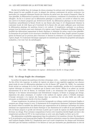´
5.9. LES MECANISMES DE LA RUPTURE BRUTALE                                                                135

     Du fait de la faible force de traˆınage du r´seau atomique les m´taux sont intrins`quement ductiles.
                                                  e                   e                e
Mˆme quand ils sont qualiﬁ´s de purs, la plupart des m´taux contiennent de petites inclusions (ou
   e                            e                            e
particules) de compos´s chimiques form´s par r´action du m´tal avec des atomes d’impuret´. Dans la
                         e                    e      e          e                             e
zone plastiﬁ´e, la d´formation se produit autour de ces inclusions, conduisant ` la formation de cavit´s
             e       e                                                           a                     e
allong´es. Au fur et ` mesure que la d´formation plastique se poursuit, ces cavit´s se relient les unes
       e               a                    e                                        e
aux autres et la ﬁssure progresse par d´chirement ductile. La d´formation plastique en tˆte de ﬁssure
                                            e                      e                       e
transforme naturellement la ﬁssure ´troite en une ﬁssure plus large et cet ´largissement diminue la
                                          e                                     e
contrainte locale de telle fa¸on qu’` l’extr´mit´ de la ﬁssure elle soit juste suﬃsante pour entretenir
                               c        a       e   e
la d´formation plastique du mat´riau ´croui ` cet endroit. A temp´rature ambiante ou au-dessus,
     e                                e       e     a                    e
presque tous les m´taux purs sont r´sistants ` la rupture mais l’ajout d’´l´ments d’alliages diminue la
                     e                  e         a                        ee
mobilit´ des dislocations augmentant la limite ´lastique et r´duisant du mˆme coup la zone plastiﬁ´e.
         e                                          e          e             e                        e
La formation de pr´cipit´s ou de structures cristallines de duret´ ´lev´e donc fragiles permet la propa-
                     e      e                                       ee e
gation de ﬁssures qui ne peuvent plus s’´mousser et diminue la r´sistance ` la rupture entraˆ
                                              e                      e       a                 ınant une
rupture fragile. Un traitement thermique appropri´ est essentiel pour obtenir les propri´t´s m´caniques
                                                       e                                 ee e
souhait´es, c’est tout l’art du m´tallurgiste.
         e                          e




              Fig. 5.26 – M´canismes de rupture : d´chirement ductile et clivage fragile
                           e                       e



5.9.2    Le clivage fragile des c´ramiques
                                 e
     La surface de rupture des mat´riaux tr`s durs (c´ramique, verre,. . .) pr´sente un faci`s tr`s diﬀ´rent.
                                   e        e        e                         e            e e        e
Au lieu d’ˆtre tr`s rugueuse, la surface de rupture est plane et sans asp´rit´s sugg´rant une absence
            e       e                                                          e e       e
quasi totale de zone de d´formation plastique en tˆte de ﬁssure (RP grand, KC faible). La contrainte
                           e                         e
locale atteint au voisinage de la tˆte de ﬁssure des valeurs consid´rables, proches de la contrainte de
                                     e                                 e
rupture th´orique en traction ` condition que la ﬁssure reste ´troite. Mˆme si on admet un certain
            e                    a                                 e            e
´moussement de la tˆte de ﬁssure, la contrainte locale y est n´anmoins tr`s sup´rieure ` la limite
e                      e                                             e            e      e        a
´lastique et les liaisons interatomiques sont litt´ralement rompues, la ﬁssure se propage par clivage,
e                                                  e
s´paration des plans atomiques, et conduit ` des surfaces de rupture plates ` l’´chelle atomique.
 e                                               a                                    a e
L’´nergie n´cessaire ` la rupture des liaisons dans un mat´riau dur est plus faible que celle que
   e          e        a                                        e
n´cessaire au d´chirement ductile d’o` leur fragilit´.
  e              e                     u             e
     A basse temp´rature, les m´taux de structure hexagonale ou cubique centr´e deviennent fragiles et
                     e           e                                                  e
rompent par clivage comme le verre. L’abaissement de la temp´rature diminuant l’agitation thermique
                                                                 e
des atomes r´duit la mobilit´ des dislocations par augmentation de la r´sistance intrins`que du r´seau
               e              e                                              e               e          e
induisant une augmentation de la limite ´lastique et une diminution de la taille de la zone plastiﬁ´e en
                                           e                                                            e
tˆte de ﬁssure jusqu’` ce qu’elle soit devenue si petite que le mode de rupture de d´chirement ductile
 e                     a                                                                 e
devienne un clivage. Pour certaines compositions d’aciers cette transition ductile-fragile survient ` des
                                                                                                        a
temp´ratures proches de 0°C et les constructions en acier sont plus fragiles en hiver qu’en ´t´.
      e                                                                                           ee
     Des ph´nom`nes semblables apparaissent dans les polym`res ` la transition vitreuse. En dessous de
            e      e                                           e a
la Tg les polym`res sont beaucoup plus fragiles. De nombreux polym`res comme les r´sines ´poxydiques
                 e                                                       e               e      e
sont toujours fragiles (faible GC ) simplement parce qu’` toute temp´rature les chaˆ
                                                          a               e             ınes sont fortement
r´ticul´es par des liaisons covalentes et les ﬁssures ne sont pas ´mouss´es par plastiﬁcation en tˆte de
 e      e                                                          e        e                          e
 