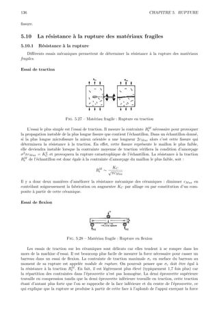 136                                                                        CHAPITRE 5. RUPTURE

ﬁssure.


5.10      La r´sistance ` la rupture des mat´riaux fragiles
              e         a                   e
5.10.1    R´sistance ` la rupture
           e         a
    Diﬀ´rents essais m´caniques permettent de d´terminer la r´sistance ` la rupture des mat´riaux
        e             e                        e             e         a                   e
fragiles.

Essai de traction




                          Fig. 5.27 – Mat´riau fragile : Rupture en traction
                                         e

                                                                              M e
     L’essai le plus simple est l’essai de traction. Il mesure la contrainte Rt n´cessaire pour provoquer
la propagation instable de la plus longue ﬁssure que contient l’´chantillon. Dans un ´chantillon donn´,
                                                                    e                   e              e
si la plus longue microﬁssure la mieux orient´e a une longueur 2cM ax alors c’est cette ﬁssure qui
                                                    e
d´terminera la r´sistance ` la traction. En eﬀet, cette ﬁssure repr´sente le maillon le plus faible,
  e                e          a                                            e
elle deviendra instable lorsque la contrainte moyenne de traction v´riﬁera la condition d’amor¸age
                                                                           e                         c
σ 2 πc           2 et provoquera la rupture catastrophique de l’´chantillon. La r´sistance ` la traction
      M ax = KC                                                     e              e         a
  M
Rt de l’´chantillon est donc ´gale ` la contrainte d’amor¸age du maillon le plus faible, soit :
          e                      e      a                      c

                                             M       KC
                                            Rt ∼ √
                                                     πcM ax

Il y a donc deux mani`res d’am´liorer la r´sistance m´canique des c´ramiques : diminuer cM ax en
                        e        e         e         e              e
contrˆlant soigneusement la fabrication ou augmenter KC par alliage ou par constitution d’un com-
     o
posite ` partir de cette c´ramique.
       a                  e

Essai de ﬂexion




                           Fig. 5.28 – Mat´riau fragile : Rupture en ﬂexion
                                          e

    Les essais de traction sur les c´ramiques sont d´licats car elles tendent ` se rompre dans les
                                    e                  e                        a
mors de la machine d’essai. Il est beaucoup plus facile de mesurer la force n´cessaire pour casser un
                                                                              e
barreau dans un essai de ﬂexion. La contrainte de traction maximale σr en surface du barreau au
moment de sa rupture est appel´e module de rupture. On pourrait penser que σr doit ˆtre ´gal `
                                  e                                                         e    e    a
              a              M
la r´sistance ` la traction Rt . En fait, il est l´g`rement plus ´lev´ (typiquement 1,7 fois plus) car
    e                                             e e             e e
la r´partition des contraintes dans l’´prouvette n’est pas homog`ne. La demi ´prouvette sup´rieure
    e                                 e                            e            e               e
travaille en compression tandis que la demi ´prouvette inf´rieure travaille en traction, cette traction
                                              e             e
´tant d’autant plus forte que l’on se rapproche de la face inf´rieure et du centre de l’´prouvette, ce
e                                                              e                        e
qui explique que la rupture se produise ` partir de cette face ` l’aplomb de l’appui exer¸ant la force
                                         a                      a                         c
 