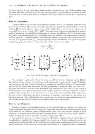 ´         `                   ´
5.10. LA RESISTANCE A LA RUPTURE DES MATERIAUX FRAGILES                                              137

F . Statistiquement le plus grand d´faut ` plus de chance de se situer au centre de l’´prouvette, donc
                                    e      a                                          e
dans une zone sous faible contrainte, de sorte que la rupture se d´clenchera sur un d´faut de taille
                                                                    e                   e
inf´rieure dans la zone de forte traction, conduisant donc ` une contrainte de rupture σr sup´rieure `
   e                                                       a                                 e       a
RtM.



Essai de compression
    Le troisi`me type d’essai est l’essai de compression. Pour les m´taux (ou n’importe quel autre solide
             e                                                      e
               e           M         e                        e                            M
plastique) la r´sistance Rc mesur´e en compression a la mˆme signiﬁcation que celle Rt mesur´e en   e
traction. Mais il n’en est pas de mˆme pour les solides fragiles dont la r´sistance ` la compression est
                                     e                                     e        a
                                       M        M
environ 15 fois plus ´lev´e, soit : Rc ≈ 15Rt . En compression, les ﬁssures se propagent de mani`re
                      e e                                                                             e
stable et d´vient de leur orientation initiale pour se propager parall`lement ` l’axe de compression.
            e                                                           e        a
La rupture n’est pas provoqu´e par la progression rapide et instable d’une ﬁssure unique comme en
                               e
traction, mais par la lente progression de nombreuses ﬁssures qui forment une zone d’´crasement.
                                                                                             e
Ce n’est donc pas la longueur cM ax de la plus grande ﬁssure qui intervient, mais plutˆt la longueur
                                                                                          o
moyenne cM oy . La r´sistance ` la compression est, comme en traction, du type :
                     e         a

                                             M       KC
                                            Rt ∼ √
                                                     πcM oy




                        Fig. 5.29 – Mat´riau fragile : Rupture en compression
                                       e

    Pour expliquer ce ph´nom`ne, il faut revenir au mod`le de la ﬁssure elliptique aplatie d’Inglis.
                          e     e                           e
En traction, lorsque la ﬁssure est orient´e perpendiculairement ` la contrainte, les pointes de l’ellipse
                                         e                         a
sont soumises ` une forte traction provoquant la propagation instable de la ﬁssure. En compression,
               a
au contraire, les pointes sont soumises ` une forte compression et la ﬁssure stable tend ` se fermer.
                                         a                                                 a
Mais elle est soumise ` une contrainte de traction aux extr´mit´s du petit axe et, si on impose `
                        a                                        e   e                                  a
l’inﬁni une contrainte suﬃsamment grande (beaucoup plus grande qu’en traction traduisant la grande
r´sistance ` la compression), deux branchement vont apparaˆ dans la direction de la compression.
 e         a                                                    ıtre
Lorsque la ﬁssure s’incline, ces points de branchement se d´placent rapidement vers les pointes avec
                                                              e
l’augmentation de l’angle d’inclinaison. Les branchements se produisent perpendiculairement ` la     a
direction de la contrainte de traction, donc dans la direction de la compression.

Essai de choc thermique
    Quand en versant de l’eau bouillante dans un verre le fond se d´tache avec un bruit sec, on r´invente
                                                                   e                             e
l’essai standard de r´sistance au choc thermique. La rupture provoqu´e par de brutales variations de
                     e                                                  e
temp´rature est un probl`me typique des c´ramiques. Mais tandis que certaines (comme le verre
      e                    e                  e
ordinaire), ne pourront encaisser qu’un choc thermique de 80°C avant de casser, d’autres (comme le
nitrure de silicium), pourront supporter une variation brutale de 500°C.
    Une mani`re de mesurer la r´sistance aux chocs thermiques consiste ` laisser tomber dans de
               e                   e                                          a
l’eau froide un ´chantillon de c´ramique chauﬀ´ ` des temp´ratures de plus en plus ´lev´es. L’´cart
                 e              e               ea            e                          e e        e
maximum de temp´rature ∆T (en °K) auquel il survit sans se casser donne la mesure de sa r´sistance
                   e                                                                            e
au choc thermique. Si son coeﬃcient de dilatation thermique est α, la couche superﬁcielle brutalement
 