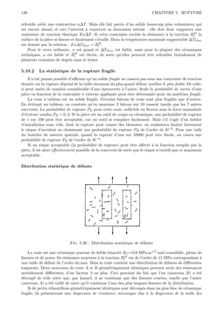 138                                                                        CHAPITRE 5. RUPTURE

refroidie subit une contraction α∆T . Mais elle fait partie d’un solide beaucoup plus volumineux qui
est encore chaud, et ceci l’astreint ` conserver sa dimension initiale : elle doit donc supporter une
                                      a
                                                                  e       e        a              M
contrainte de traction ´lastique Eα∆T . Si cette contrainte exc`de la r´sistance ` la traction Rt la
                         e
surface de la pi`ce se ﬁssure et ﬁnalement s’´caille. Donc la temp´rature maximale supportable ∆TM ax
                e                            e                    e
est donn´e par la relation : Eα∆TM ax = Rt .
         e                                   M

    Pour le verre ordinaire, α est grand et ∆TM ax est faible, mais pour la plupart des c´ramiques
                                                                                             e
techniques, α est faible et Rt  M est ´lev´e, de sorte qu’elles peuvent ˆtre refroidies brutalement de
                                      e e                                e
plusieurs centaines de degr´s sans se briser.
                             e

5.10.2    La statistique de la rupture fragile
    Il n’est jamais possible d’aﬃrmer qu’un solide fragile ne cassera pas sous une contrainte de traction
donn´e car la rupture d´pend de la taille inconnue du plus grand d´faut maillon le plus faible. Or celle-
      e                   e                                           e
ci peut varier de mani`re consid´rable d’une ´prouvette ` l’autre. Seule la probabilit´ de survie d’une
                         e        e               e          a                           e
pi`ce en fonction de la contrainte σ externe appliqu´e peut ˆtre d´termin´e pour un mat´riau fragile.
  e                                                    e        e     e       e               e
    La craie ` tableau est un solide fragile. Certains bˆtons de craie sont plus fragiles que d’autres.
               a                                           a
En ´crivant au tableau, on constate qu’en moyenne 3 bˆtons sur 10 cassent tandis que les 7 autres
    e                                                        a
survivent. La probabilit´ de rupture PR pour cette craie, sollicit´e en ﬂexion sous la force normalis´e
                           e                                        e                                  e
d’´criture vaudra PR = 0, 3. Si la pi`ce est un outil de coupe en c´ramique, une probabilit´ de rupture
  e                                   e                             e                         e
de 1 sur 100 peut ˆtre acceptable, car un outil se remplace facilement. Mais s’il s’agit d’un hublot
                      e
d’installation sous vide, dont la rupture peut causer des blessures, on souhaitera limiter fortement
le risque d’accident en choisissant une probabilit´ de rupture PR de l’ordre de l0−6 . Pour une tuile
                                                     e
du bouclier de navette spatiale, quand la rupture d’une sur 10000 peut ˆtre fatale, on visera une
                                                                                e
probabilit´ de rupture PR de l’ordre de l0
            e                                −8 .

    Si un risque acceptable (la probabilit´ de rupture) peut ˆtre aﬀect´ ` la fonction remplie par la
                                            e                     e          ea
pi`ce, il est alors eﬀectivement possible de la concevoir de sorte que le risque n’exc`de pas ce maximum
  e                                                                                   e
acceptable.

Distribution statistique de d´fauts
                             e




                            Fig. 5.30 – Distribution statistique de d´fauts
                                                                     e

    La craie est une c´ramique poreuse de faible t´nacit´ KC =0,9 MPa.m1/2 mal consolid´e, pleine de
                       e                           e     e                                 e
                           e                a               M
ﬁssures et de pores. Sa r´sistance moyenne ` la traction Rt est de l’ordre de 15 MPa correspondant `  a
une taille de d´faut de l’ordre du mm. Mais la craie contient une distribution de d´fauts de diﬀ´rentes
                e                                                                  e             e
longueurs. Deux morceaux de craie A et B g´om´triquement identiques peuvent avoir des r´sistances
                                               e e                                            e
notablement diﬀ´rentes, d’un facteur 3 ou plus. Ceci provient du fait que l’un (morceau B) a ´t´
                    e                                                                                ee
d´coup´ de telle sorte que, par hasard, il ne contienne que des ﬁssures courtes, tandis que l’autre
  e     e
(morceau A) a ´t´ taill´ de sorte qu’il contienne l’une des plus longues ﬁssures de la distribution.
                  ee     e
    Si de petits ´chantillons g´om´triquement identiques sont d´coup´s dans un gros bloc de c´ramique
                  e            e e                              e    e                         e
fragile, ils pr´senteront une dispersion de r´sistance m´canique due ` la dispersion de la taille des
               e                              e           e             a
 