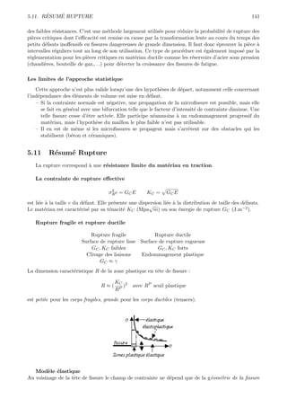 ´   ´
5.11. RESUME RUPTURE                                                                                    141

des faibles r´sistances. C’est une m´thode largement utilis´e pour r´duire la probabilit´ de rupture des
             e                        e                      e        e                  e
pi`ces critiques dont l’eﬃcacit´ est remise en cause par la transformation lente au cours du temps des
  e                             e
petits d´fauts inoﬀensifs en ﬁssures dangereuses de grande dimension. Il faut donc ´prouver la pi`ce `
        e                                                                              e           e a
intervalles r´guliers tout au long de son utilisation. Ce type de proc´dure est ´galement impos´ par la
             e                                                          e        e              e
r´glementation pour les pi`ces critiques en mat´riau ductile comme les r´servoirs d’acier sous pression
 e                          e                     e                         e
(chaudi`res, bouteille de gaz,. . .) pour d´tecter la croissance des ﬁssures de fatigue.
        e                                  e

Les limites de l’approche statistique
    Cette approche n’est plus valide lorsqu’une des hypoth`ses de d´part, notamment celle concernant
                                                               e        e
l’ind´pendance des ´l´ments de volume est mise en d´faut.
     e                ee                                 e
    – Si la contrainte normale est n´gative, une propagation de la microﬁssure est possible, mais elle
                                      e
       se fait en g´n´ral avec une bifurcation telle que le facteur d’intensit´ de contrainte diminue. Une
                   e e                                                        e
       telle ﬁssure cesse d’ˆtre activ´e. Elle participe n´anmoins ` un endommagement progressif du
                            e         e                    e          a
       mat´riau, mais l’hypoth`se du maillon le plus faible n’est pas utilisable.
            e                   e
    – Il en est de mˆme si les microﬁssures se propagent mais s’arrˆtent sur des obstacles qui les
                       e                                                   e
       stabilisent (b´ton et c´ramiques).
                     e        e


5.11      R´sum´ Rupture
           e   e
   La rupture correspond ` une r´sistance limite du mat´riau en traction.
                         a      e                      e

   La contrainte de rupture eﬀective

                                      2
                                     σR c = G C E      KC =     GC E
est li´e ` la taille c du d´faut. Elle pr´sente une dispersion li´e ` la distribution de taille des d´fauts.
      e a                  e             e                       e a                                 e
                                                        √                                           −2 ).
Le mat´riau est caract´ris´ par sa t´nacit´ KC (Mpa m) ou son ´nergie de rupture GC (J.m
        e                 e e          e     e                         e

   Rupture fragile et rupture ductile

                             Rupture fragile            Rupture ductile
                         Surface de rupture lisse Surface de rupture rugueuse
                             GC , KC faibles             GC , KC forts
                           Clivage des liaisons   Endommagement plastique
                                 GC ≈ γ
La dimension caract´ristique R de la zone plastique en tˆte de ﬁssure :
                   e                                    e

                                        KC 2
                                  R≈(      )     avec RP seuil plastique
                                        RP
est petite pour les corps fragiles, grande pour les corps ductiles (tenaces).




   Mod`le ´lastique
         e e
Au voisinage de la tˆte de ﬁssure le champ de contrainte ne d´pend que de la g´om´trie de la ﬁssure
                    e                                        e                e e
 