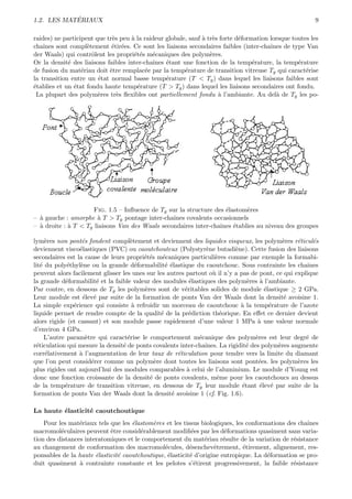 ´
1.2. LES MATERIAUX                                                                                      9

raides) ne participent que tr`s peu ` la raideur globale, sauf ` tr`s forte d´formation lorsque toutes les
                             e      a                          a e           e
chaˆınes sont compl`tement ´tir´es. Ce sont les liaisons secondaires faibles (inter-chaˆ
                    e        e e                                                        ınes de type Van
der Waals) qui contrˆlent les propri´t´s m´caniques des polym`res.
                      o              ee     e                     e
Or la densit´ des liaisons faibles inter-chaˆ
             e                               ınes ´tant une fonction de la temp´rature, la temp´rature
                                                  e                               e               e
de fusion du mat´riau doit ˆtre remplac´e par la temp´rature de transition vitreuse Tg qui caract´rise
                  e         e             e              e                                           e
la transition entre un ´tat normal basse temp´rature (T < Tg ) dans lequel les liaisons faibles sont
                        e                         e
´tablies et un ´tat fondu haute temp´rature (T > Tg ) dans lequel les liaisons secondaires ont fondu.
e              e                      e
 La plupart des polym`res tr`s ﬂexibles ont partiellement fondu ` l’ambiante. Au del` de Tg les po-
                        e      e                                     a                    a




                      Fig. 1.5 – Inﬂuence de Tg sur la structure des ´lastom`res
                                                                     e       e
– ` gauche : amorphe ` T > Tg pontage inter-chaˆ
  a                    a                          ınes covalents occasionnels
– ` droite : ` T < Tg liaisons Van des Waals secondaires inter-chaˆ
  a          a                                                     ınes ´tablies au niveau des groupes
                                                                        e

lym`res non pont´s fondent compl`tement et deviennent des liquides visqueux, les polym`res r´ticul´s
     e             e                e                                                        e    e    e
deviennent visco´lastiques (PVC) ou caoutchouteux (Polystyr`ne butadi`ne). Cette fusion des liaisons
                  e                                            e           e
secondaires est la cause de leurs propri´t´s m´caniques particuli`res comme par exemple la formabi-
                                         ee      e                 e
lit´ du poly´thyl`ne ou la grande d´formabilit´ ´lastique du caoutchouc. Sous contrainte les chaˆ
   e         e    e                   e           ee                                                 ınes
peuvent alors facilement glisser les unes sur les autres partout o` il n’y a pas de pont, ce qui explique
                                                                  u
la grande d´formabilit´ et la faible valeur des modules ´lastiques des polym`res ` l’ambiante.
            e            e                                e                     e    a
Par contre, en dessous de Tg les polym`res sont de v´ritables solides de module ´lastique ≥ 2 GPa.
                                         e              e                              e
Leur module est ´lev´ par suite de la formation de ponts Van der Waals dont la densit´ avoisine 1.
                   e e                                                                       e
La simple exp´rience qui consiste ` refroidir un morceau de caoutchouc ` la temp´rature de l’azote
               e                     a                                       a           e
liquide permet de rendre compte de la qualit´ de la pr´diction th´orique. En eﬀet ce dernier devient
                                                e         e          e
alors rigide (et cassant) et son module passe rapidement d’une valeur 1 MPa ` une valeur normale
                                                                                    a
d’environ 4 GPa.
     L’autre param`tre qui caract´rise le comportement m´canique des polym`res est leur degr´ de
                     e             e                         e                     e                 e
r´ticulation qui mesure la densit´ de ponts covalents inter-chaˆ
 e                               e                             ınes. La rigidit´ des polym`res augmente
                                                                                e          e
corr´lativement ` l’augmentation de leur taux de r´ticulation pour tendre vers la limite du diamant
     e           a                                    e
que l’on peut consid´rer comme un polym`re dont toutes les liaisons sont pont´es. les polym`res les
                       e                     e                                      e             e
plus rigides ont aujourd’hui des modules comparables ` celui de l’aluminium. Le module d’Young est
                                                         a
donc une fonction croissante de la densit´ de ponts covalents, mˆme pour les caoutchoucs au dessus
                                           e                        e
de la temp´rature de transition vitreuse, en dessous de Tg leur module ´tant ´lev´ par suite de la
            e                                                                 e      e e
formation de ponts Van der Waals dont la densit´ avoisine 1 (cf. Fig. 1.6).
                                                    e

La haute ´lasticit´ caoutchoutique
         e        e
    Pour les mat´riaux tels que les ´lastom`res et les tissus biologiques, les conformations des chaˆ
                 e                  e      e                                                        ınes
macromol´culaires peuvent ˆtre consid´rablement modiﬁ´es par les d´formations quasiment sans varia-
          e                 e          e                   e           e
tion des distances interatomiques et le comportement du mat´riau r´sulte de la variation de r´sistance
                                                                e      e                       e
au changement de conformation des macromol´cules, d´senchevˆtrement, ´tirement, alignement, res-
                                                e         e        e          e
ponsables de la haute ´lasticit´ caoutchoutique, ´lasticit´ d’origine entropique. La d´formation se pro-
                       e       e                 e        e                           e
duit quasiment ` contrainte constante et les pelotes s’´tirent progressivement, la faible r´sistance
                 a                                          e                                  e
 