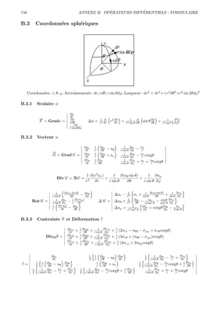 156                                                            ´            ´
                                                   ANNEXE B. OPERATEURS DIFFERENTIELS - FORMULAIRE

B.3          Coordonn´es sph´riques
                     e      e




      Coordonn´es : r, θ, ϕ, Accroissements : dr, rdθ, r sin θdϕ, Longueur : ds2 = dr2 ++r2 dθ2 +r2 sin 2θdϕ2
              e

B.3.1        Scalaire φ

                                          ∂φ
                                          ∂r
                 →
                 −                        ∂φ                                                                               ∂2φ
                 F = Gradφ =              r∂θ           ∆φ =     1 ∂
                                                                 r2 ∂r
                                                                         r2 ∂φ +
                                                                            ∂r
                                                                                        1     ∂
                                                                                     r2 sin θ ∂θ
                                                                                                    sin θ ∂φ +
                                                                                                          ∂θ
                                                                                                                     1
                                                                                                                 r2 sin2 θ ∂ϕ2
                                              ∂φ
                                          r sin θ∂ϕ


B.3.2        Vecteur u

                                                       ∂ur   1 ∂ur                1      ∂ur       uϕ
                                                        ∂r   r   ∂θ   − uθ     r sin θ   ∂ϕ    −    r
                              G = Grad→ =
                                      −
                                      u                ∂uθ
                                                        ∂r
                                                             1 ∂uθ
                                                             r   ∂θ   + ur        1
                                                                               r sin θ
                                                                                         ∂uθ
                                                                                         ∂ϕ    −
                                                                                                   uϕ
                                                                                                    r cotgθ
                                                       ∂uϕ   1 ∂uϕ                1      ∂uϕ       ur    uθ
                                                        ∂r   r ∂θ              r sin θ   ∂ϕ    +    r + r cotgθ



                                                       1 ∂(r2 ur )      1 ∂(uθ sin θ)      1 ∂uϕ
                                  Div→ = Trε =
                                     −
                                     u                   2
                                                                   +                  +
                                                       r   ∂r        r sin θ ∂θ         r sin θ ∂ϕ

                                        ∂(uϕ sin θ)                                  2            1 ∂(uθ sin θ)      1 ∂uϕ
                                 1
                              r sin θ      ∂θ       − ∂uθ
                                                      ∂ϕ
                                                                             ∆ur −   r2
                                                                                           ur + sin θ    ∂θ     + sin θ ∂ϕ
        Rot→ =
           −
           u                     1 ∂ur
                              r sin θ ∂ϕ
                                               ∂(ru )
                                          − 1 ∂rϕ
                                             r
                                                                 ∆→ =
                                                                  −
                                                                  u          ∆uθ +    2
                                                                                     r2
                                                                                            ∂ur      uθ      cos θ ∂uϕ
                                                                                            ∂θ − 2 sin2 θ − sin2 θ ∂ϕ
                              1 ∂(ruθ )       ∂ur                                         2     ∂ur           ∂uθ      uϕ
                              r       ∂r − ∂θ                                ∆uϕ +    r2 sin2 θ ∂ϕ + cotgθ ∂ϕ − 2 sin θ


B.3.3        Contrainte σ et D´formation ε
                              e

                                        ∂σrr       1 ∂σrθ    1 ∂σrϕ    1
                                         ∂r    +   r ∂θ + r sin θ ∂ϕ + r (2σrr − σθθ − σϕϕ + σrθ cotgθ)
                                        ∂σrθ       1 ∂σθθ    1 ∂σθϕ    1
                      DivD σ =           ∂r    +   r ∂θ + r sin θ ∂ϕ + r (3σrθ + (σθθ − σϕϕ )cotgθ)
                                        ∂σrϕ       1 ∂σθϕ     1 ∂σϕϕ    1
                                         ∂r    +   r ∂θ + r sin θ ∂ϕ + r (3σrϕ + 2σθϕ cotgθ)


                          ∂ur                            1   1    ∂ur        ∂uθ                     1       1 ∂ur      uϕ    ∂uϕ
                           ∂r                            2   r    ∂θ − uθ     ∂r                     2    r sin θ ∂ϕ − r + ∂r
             1      1 ∂ur             ∂uθ                       1 ∂uθ                          1        1 ∂uθ       uϕ          1 ∂uϕ
ε=           2      r    ∂θ   − uθ     ∂r                       r   ∂θ  + ur                   2     r sin θ ∂ϕ − r cotgθ + r ∂θ
         1          1 ∂ur         uϕ    ∂uϕ        1      1 ∂uθ       uϕ         1 ∂uϕ                   1 ∂uϕ       ur    uθ
         2       r sin θ ∂ϕ   −    r + ∂r          2   r sin θ ∂ϕ − r cotgθ + r ∂θ                   r sin θ ∂ϕ + r + r cotgθ
 