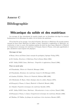 Annexe C

Bibliographie

     M´canique du solide et des mat´riaux
      e                            e
   Les ouvrages de base introduisent de mani`re simple avec un formalisme tr`s l´ger les concepts
                                             e                              e e
fondamentaux de la M´canique du solide et de la Science des mat´riaux.
                     e                                         e

    S’il ne faut lire qu’un ouvrage, c’est celui de Gordon, Structures et Mat´riaux. En seconde position
                                                                             e
viennent les deux tomes Mat´riaux de Ashby et Jones, Propri´t´s et applications et Mat´riaux, mi-
                               e                                   ee                        e
crostructure et mise en œuvre. En troisi`me position du tierc´ les deux tomes Elasticit´ et Plasticit´
                                            e                    e                        e            e
et Comportement m´canique des mat´riaux de Fran¸ois, Zaoui et Pineau, certes plus approfondis et
                       e                e               c
plus calculatoires mais toujours tr`s physiques.
                                     e

   Ouvrages de base

   • Means, Stress and Strain (basic concepts for geologists), Springer Verlag (1976).

   • J.E. Gordon, Structures et Mat´riaux, Pour la Science Belin (1994).
                                   e

   • M.F. Ashby, D.R.H. Jones, Mat´riaux : Propri´t´s et applications, Dunod (1996).
                                  e              ee

   Pour en savoir plus

   • S.Timoshenko, Th´orie de l’´lasticit´, B´ranger (1948).
                     e          e        e e

   • S.Timoshenko, R´sistance des mat´riaux (tomes I et II) B´ranger (1947).
                    e                e                       e

   • L.Landau, E.Lifchitz, Th´orie de l’´lasticit´, Editions MIR (1990).
                             e          e        e

   • E. Dieulesaint, D. Royer, Ondes ´lastiques dans les solides, Masson (1974).
                                     e

                                     ´
   • D.Fran¸ois,A. Pineau, A. Zaoui, Elasticit´ et Plasticit´, Herm`s (1992).
           c                                  e             e      e

   • J. Mandel, Propri´t´s m´caniques des mat´riaux Eyrolles (1978).
                      ee    e                e

   • M.F. Ashby, D.R.H. Jones, Mat´riaux : Microstructure et mise en forme, Dunod (1996).
                                  e

   • D.Fran¸ois,A. Pineau, A. Zaoui, Comportement m´canique des mat´riaux, Herm`s (1992).
           c                                       e               e           e

   • C.Bathias, J.P. Ba¨
                       ılon, La fatigue des mat´riaux et des structures, Herm`s (1997).
                                               e                             e



                                                  157
 
