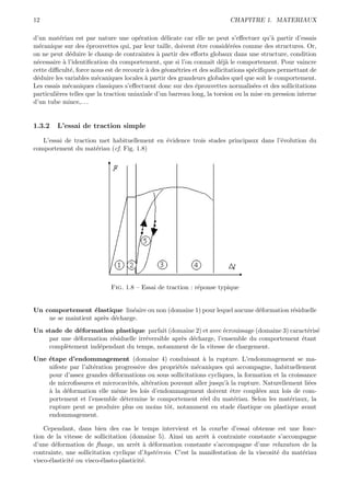 12                                                                        CHAPITRE 1. MATERIAUX

d’un mat´riau est par nature une op´ration d´licate car elle ne peut s’eﬀectuer qu’` partir d’essais
          e                              e        e                                       a
m´canique sur des ´prouvettes qui, par leur taille, doivent ˆtre consid´r´es comme des structures. Or,
  e                  e                                        e            ee
on ne peut d´duire le champ de contraintes ` partir des eﬀorts globaux dans une structure, condition
               e                                a
n´cessaire ` l’identiﬁcation du comportement, que si l’on connaˆ d´j` le comportement. Pour vaincre
 e          a                                                      ıt e a
cette diﬃcult´, force nous est de recourir ` des g´om´tries et des sollicitations sp´ciﬁques permettant de
               e                           a      e e                               e
d´duire les variables m´caniques locales ` partir des grandeurs globales quel que soit le comportement.
 e                       e                 a
Les essais m´caniques classiques s’eﬀectuent donc sur des ´prouvettes normalis´es et des sollicitations
              e                                              e                      e
particuli`res telles que la traction uniaxiale d’un barreau long, la torsion ou la mise en pression interne
         e
d’un tube mince,. . .


1.3.2    L’essai de traction simple

   L’essai de traction met habituellement en ´vidence trois stades principaux dans l’´volution du
                                             e                                       e
comportement du mat´riau (cf. Fig. 1.8)
                      e




                             Fig. 1.8 – Essai de traction : r´ponse typique
                                                             e


Un comportement ´lastique lin´aire ou non (domaine 1) pour lequel aucune d´formation r´siduelle
                    e            e                                        e           e
    ne se maintient apr`s d´charge.
                       e e
Un stade de d´formation plastique parfait (domaine 2) et avec ´crouissage (domaine 3) caract´ris´
              e                                                   e                          e e
    par une d´formation r´siduelle irr´versible apr`s d´charge, l’ensemble du comportement ´tant
             e           e            e            e e                                     e
    compl`tement ind´pendant du temps, notamment de la vitesse de chargement.
         e          e
Une ´tape d’endommagement (domaine 4) conduisant ` la rupture. L’endommagement se ma-
    e                                                      a
    nifeste par l’alt´ration progressive des propri´t´s m´caniques qui accompagne, habituellement
                     e                             ee    e
    pour d’assez grandes d´formations ou sous sollicitations cycliques, la formation et la croissance
                            e
    de microﬁssures et microcavit´s, alt´ration pouvant aller jusqu’` la rupture. Naturellement li´es
                                   e     e                          a                             e
    a
    ` la d´formation elle mˆme les lois d’endommagement doivent ˆtre coupl´es aux lois de com-
           e                  e                                       e         e
    portement et l’ensemble d´termine le comportement r´el du mat´riau. Selon les mat´riaux, la
                                e                          e            e                  e
    rupture peut se produire plus ou moins tˆt, notamment en stade ´lastique ou plastique avant
                                               o                          e
    endommagement.

    Cependant, dans bien des cas le temps intervient et la courbe d’essai obtenue est une fonc-
tion de la vitesse de sollicitation (domaine 5). Ainsi un arrˆt ` contrainte constante s’accompagne
                                                               e a
d’une d´formation de ﬂuage, un arrˆt ` d´formation constante s’accompagne d’une relaxation de la
        e                              e a e
contrainte, une sollicitation cyclique d’hyst´resis. C’est la manifestation de la viscosit´ du mat´riau
                                             e                                            e       e
visco-´lasticit´ ou visco-´lasto-plasticit´.
      e        e          e               e
 