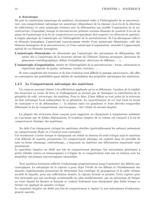 14                                                                      CHAPITRE 1. MATERIAUX

    • Anisotropie
De part la constitution anisotrope du mat´riau, ´troitement reli´e ` l’h´t´rog´n´it´ de sa microstruc-
                                            e     e               e a ee e e e
ture, son comportement m´canique est anisotrope (d´pendance de la r´ponse vis-`-vis de la direction
                            e                          e                e           a
de sollicitation) et cette anisotopie ´voluera avec la d´formation qui modiﬁe l’organisaion de la mi-
                                      e                  e
crostructure. Cependant, lorsque la microstructure pr´sente certains ´l´ments de sym´trie il en est de
                                                        e              ee               e
mˆme de l’anisotropie et la loi de comportement correspondante doit respecter ces ´l´ments de sym´trie.
  e                                                                                ee             e
L’origine physique de l’anisotropie est l’h´t´rog´n´it´ de la microstructure. Si l’on d´compose celle-ci
                                           ee e e e                                    e
en ´l´ments homog`nes, l’anisotropie macroscopique r´sulte d’une anisotropie ´l´mentaire, celle des
    ee               e                                    e                        ee
´l´ments homog`nes de la microstructure, et d’une anisotropie d’organisation, attach´e ` l’agencement
ee               e                                                                     e a
spatial de ces ´l´ments homog`nes.
               ee               e
L’anisotropie ´l´mentaire est d´termin´e par l’anisotropie des m´canismes de d´formation, elle
               ee                  e       e                           e                e
     mˆme li´e ` l’anisotropie de la structure interne de l’´l´ment (liaisons atomiques, directions de
       e     e a                                            ee
     glissement cristallographique, d´faut d’emplilement, directions de diﬀusion, . . .).
                                     e
L’anisotropie d’organisation r´sulte de l’h´t´rog´n´it´ de la microstructure : forme, orientation et
                                  e            ee e e e
     r´partition spatiale de grains, inclusions, cavit´s, textures, . . ..
      e                                               e
    Si cette complexit´ des textures et de leur ´volution rend diﬃcile le passage micro-macro, elle oﬀre
                      e                         e
en contrepartie des possibilit´s quasi inﬁnies de modulation des propri´t´s m´caniques des mat´riaux.
                              e                                          ee    e                 e

1.3.5   Le Comportement m´canique des mat´riaux
                         e               e
   Un corps ne pouvant r´sister ` la sollicitation appliqu´e qu’en se d´formant, l’analyse de la rigidit´
                            e     a                       e              e                              e
des structures en terme de force et d’allongement ne permet pas de distinguer la contribution de la
g´om´trie de celle, intrins`que, du mat´riau. Pour ce faire, il faut d´ﬁnir en tout point de la structure
 e e                        e          e                               e
un ´tat m´canique local ind´pendant de sa g´om´trie. La caract´risation de cet ´tat local en terme
   e      e                   e                 e e                  e               e
de contrainte σ et de d´formation ε - la relation entre ces grandeurs et leurs d´riv´es temporelles
                          e                                                          e e
d´ﬁnissant la loi de comportement macroscopique - fait l’objet du second chapitre.
 e

   La plupart des structures ´tant con¸ues pour supporter un chargement ` temp´rature ambiante
                              e        c                                    a       e
en n’accusant que de faibles d´formations, le troisi`me chapitre de ce volume est consacr´ ` la loi de
                              e                     e                                    ea
comportement ´lastique des mat´riaux.
              e                 e

    Au del` d’un chargement critique les mat´riaux ductiles (particuli`rement les m´taux) pr´sentent
           a                                 e                        e              e        e
un comportement ﬂuide et s’´coulent sous contrainte.
                              e
Cet ´coulement s’arrˆte lorsque le chargement est r´duit en dessous du seuil critique mais le mat´riau
     e               e                             e                                             e
s’est d´form´ de mani`re permanente. Ce comportement plastique est exploit´ dans les proc´d´s de
       e     e         e                                                        e              e e
mise en forme (laminage, emboutissage,...) imposant au mat´riau une d´formation importante mais
                                                             e           e
permanente.
Le quatri`me chapitre est d´di´ aux lois de comportement plastique. Les m´canismes g´n´riques `
          e                   e e                                              e           e e       a
petite ´chelles (micro ou m´soscopique) ` l’origine de ce comportement sont mis en relation avec les
       e                    e            a
propri´t´s m´caniques macroscopiques mesurables.
       ee    e

    Tout mat´riau fortement sollicit´ s’endommage progressivement jusqu’` pr´senter des d´fauts ma-
              e                     e                                       a e            e
croscopiques. La m´canique de la rupture a pour objet l’´tude de ces d´fauts et l’´tablissement des
                    e                                      e              e          e
donn´es exp´rimentales permettant de d´terminer leur cin´tique de propagation et la taille critique
     e       e                            e                  e
au-del` de laquelle, pour une sollicitation donn´e, la rupture brutale se produit. Cette rupture peut
       a                                        e
ˆtre provoqu´e par une surcharge occasionnelle ou, plus insidieusement, par un m´canisme de fatigue
e            e                                                                     e
au cours duquel les ﬁssures se forment et croisent lentement sous chargement plus faible lorsque ce
dernier est appliqu´ de mani`re cyclique.
                   e        e
Le cinqui`me chapitre est d´di´ aux lois de comportement ` rupture et aux m´canismes d’endomma-
          e                e e                               a                e
gement associ´s.
               e
 