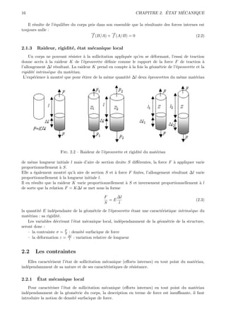 16                                                                         ´     ´
                                                               CHAPITRE 2. ETAT MECANIQUE

   Il r´sulte de l’´quilibre du corps pris dans son ensemble que la r´sultante des forces internes est
       e           e                                                 e
toujours nulle :
                                       →
                                       −           →
                                                   −
                                        f (B/A) + f (A/B) = 0                                    (2.2)


2.1.3   Raideur, rigidit´, ´tat m´canique local
                        e e      e
     Un corps ne pouvant r´sister ` la sollicitation appliqu´e qu’en se d´formant, l’essai de traction
                           e       a                        e             e
donne acc`s ` la raideur K de l’´prouvette d´ﬁnie comme le rapport de la force F de traction `
           e a                     e            e                                                    a
l’allongement ∆l r´sultant. La raideur K prend en compte ` la fois la g´om´trie de l’´prouvette et la
                   e                                        a            e e          e
rigidit´ intrins`que du mat´riau.
       e        e          e
 L’exp´rience ` montr´ que pour ´tirer de la mˆme quantit´ ∆l deux ´prouvettes du mˆme mat´riau
       e       a       e          e              e          e          e                e        e




                     Fig. 2.2 – Raideur de l’´prouvette et rigidit´ du mat´riau
                                             e                    e       e

de mˆme longueur initiale l mais d’aire de section droite S diﬀ´rentes, la force F ` appliquer varie
      e                                                         e                  a
proportionnellement ` S.
                      a
Elle a ´galement montr´ qu’` aire de section S et ` force F ﬁx´es, l’allongement r´sultant ∆l varie
        e                e   a                      a           e                  e
proportionnellement ` la longueur initiale l.
                      a
Il en r´sulte que la raideur K varie proportionnellement ` S et inversement proportionnellement ` l
        e                                                a                                       a
de sorte que la relation F = K∆l se met sous la forme

                                              F    ∆l
                                                =E                                               (2.3)
                                              S    l
la quantit´ E ind´pendante de la g´om´trie de l’´prouvette ´tant une caract´ristique intrins`que du
          e       e                  e e          e         e              e                e
mat´riau : sa rigidit´.
    e                 e
    Les variables d´crivant l’´tat m´canique local, ind´pendamment de la g´om´trie de la structure,
                    e         e      e                  e                 e e
seront donc :
    – la contrainte σ = F : densit´ surfacique de force
                         S         e
                           ∆l
    – la d´formation ε = l : variation relative de longueur
          e


2.2     Les contraintes
   Elles caract´risent l’´tat de sollicitation m´canique (eﬀorts internes) en tout point du mat´riau,
               e         e                      e                                              e
ind´pendamment de sa nature et de ses caract´ristiques de r´sistance.
   e                                            e            e


2.2.1   ´
        Etat m´canique local
              e
    Pour caract´riser l’´tat de sollicitation m´canique (eﬀorts internes) en tout point du mat´riau
                e       e                      e                                              e
ind´pendamment de la g´om´trie du corps, la description en terme de force est insuﬃsante, il faut
   e                      e e
introduire la notion de densit´ surfacique de force.
                              e
 