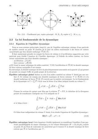 26                                                                                  ´     ´
                                                                        CHAPITRE 2. ETAT MECANIQUE




                                                                                   π
           Fig. 2.11 – Cisaillement pur, rep`re principal : M, X1 , X2 rep`re `
                                            e                             e a      4   : M, x1 , x2


2.3     La loi fondamentale de la dynamique
2.3.1    Equation de l’´quilibre dynamique
                       e
    Nous ne nous sommes pr´occup´s, jusqu’ici, que de l’´quilibre m´canique statique d’une particule
                                e    e                     e           e
de mati`re centr´e au point M soumise de la part du milieu environnant ` des forces de contact
          e           e                                                          a
                                           →
                                           −      →).
                                                  −
caract´ris´es par leur densit´ surfacique T (M, n
        e e                    e
    Il faut maintenant prendre en compte les forces de volume et d’acc´l´ration support´es par cette
                                                                          ee               e
particule pour ´tablir l’´quation de l’´quilibre dynamique. A l’´chelle du milieu continu, ces forces
                    e      e             e                        e
seront caract´ris´es par leurs densit´s massiques :
                 e e                  e
    – acc´l´ration : ρ→(M )
            ee          −
                        γ
                         →
                         −
    – force externe : ρ X (M )
                                                                             →
                                                                             −
ρ(M ) ´tant la masse volumique du milieu mat´riel, →(M ) l’acc´l´ration et X (M ) la densit´ massique
        e                                       e     −γ         ee                          e
de force externe auxquelles il est soumis.
En m´canique, la densit´ massique de force la plus fr´quemment rencontr´e est la gravit´ → qui permet
      e                   e                           e                    e            e−g
de prendre en compte l’eﬀet de poids propre de la structure.
´
Equilibre m´canique global Isolons au sein d’un milieu mat´riel un volume V limit´ par une sur-
                  e                                               e                      e
       face S. Ce volume est soumis aux densit´s massiques de forces externes γ
                                                  e                                → et →(M ) et ` la
                                                                                   −     −
                                                                                         X        a
                                    →
                                    −
       densit´ surfacique de forces T (M, →) exerc´e par la mati`re environnante. La loi fondamentale
               e                           −
                                           n        e            e
                                   →
                                   −
       de la dynamique m→ = −γ     F s’´crit sous la forme d’un bilan int´gral ´tendu au volume V :
                                        e                                e     e

                                                              →
                                                              −             →
                                                                            −
                                            ρ→dV =
                                             −
                                             γ               ρ X dV +       T dS
                                        V                V              S
                                                               →
                                                               −
      Comme les actions de contact sont li´es par la relation T = σ →, le th´or`me de la divergence
                                           e                        −
                                                                    n       e e
      permet de transformer l’int´grale sur S en int´grale sur V
                                 e                  e

                                        →
                                        −
                                        T dS =       σ · →dS =
                                                         −
                                                         n              Div(σ)dV
                                    S            S                  V

      et le bilan s’´crit :
                    e
                                                          →
                                                          −
                                        ρ→dV =
                                         −
                                         γ               ρ X dV +       Div(σ)dV
                                    V                V              V

      Ce bilan ´tant ind´pendant du volume V choisi, il en r´sulte l’´quation de l’´quilibre dynamique :
               e        e                                   e        e             e
                                                   →
                                                   −
                                         Divσ + ρ X − ρ→ = 0
                                                           −γ                                     (2.18)


´
Equilibre m´canique local Cette ´quation s’´tablit ´galement en consid´rant l’´quilibre d’une par-
             e                      e          e       e                    e      e
     ticule parall´l´pip`de de masse volumique ρ et de volume ´l´mentaire dV = dx1 dx2 dx3 centr´e
                  ee e                                           ee                                 e
     au point M o` l’´tat de contrainte est caract´ris´ par le tenseur σ, la densit´ massique de force
                    u e                           e e                              e
                  →
                  −
     externe par X et l’acc´l´ration par → :
                            ee           −
                                         γ
 