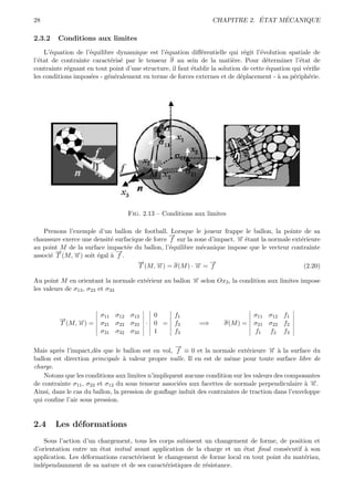 28                                                                            ´     ´
                                                                  CHAPITRE 2. ETAT MECANIQUE

2.3.2    Conditions aux limites
    L’´quation de l’´quilibre dynamique est l’´quation diﬀ´rentielle qui r´git l’´volution spatiale de
      e             e                          e             e                 e     e
l’´tat de contrainte caract´ris´ par le tenseur σ au sein de la mati`re. Pour d´terminer l’´tat de
  e                         e e                                           e            e          e
contrainte r´gnant en tout point d’une structure, il faut ´tablir la solution de cette ´quation qui v´riﬁe
            e                                             e                            e             e
les conditions impos´es - g´n´ralement en terme de forces externes et de d´placement - ` sa p´riph´rie.
                    e      e e                                               e            a     e     e




                                  Fig. 2.13 – Conditions aux limites

   Prenons l’exemple d’un ballon de football. Lorsque le joueur frappe le ballon, la pointe de sa
                                                 →
                                                 −
chaussure exerce une densit´ surfacique de force f sur la zone d’impact. → ´tant la normale ext´rieure
                           e                                             − e
                                                                         n                     e
au point M de la surface impact´e du ballon, l’´quilibre m´canique impose que le vecteur contrainte
                                 e               e           e
        →
        −                    →
                             −
associ´ T (M, →) soit ´gal ` f .
      e       −
              n       e    a
                                     →
                                     −                         →
                                                               −
                                     T (M, →) = σ(M ) · → = f
                                            −n            −n                                    (2.20)

Au point M en orientant la normale ext´rieur au ballon → selon Ox3 , la condition aux limites impose
                                      e                −
                                                       n
les valeurs de σ13 , σ23 et σ33



                        σ11 σ12 σ13        0        f1                           σ11 σ12 f1
         →
         −
         T (M, →) =
               −
               n        σ21 σ22 σ23      · 0 =      f2       =⇒       σ(M ) =    σ21 σ22 f2
                        σ31 σ32 σ33        1        f3                           f1 f2 f3

                                                   →
                                                   −
Mais apr`s l’impact,d`s que le ballon est en vol, f ≡ 0 et la normale ext´rieure → ` la surface du
         e             e                                                      e       − a
                                                                                      n
ballon est direction principale ` valeur propre nulle. Il en est de mˆme pour toute surface libre de
                                  a                                    e
charge.
    Notons que les conditions aux limites n’impliquent aucune condition sur les valeurs des composantes
de contrainte σ11 , σ22 et σ12 du sous tenseur associ´es aux facettes de normale perpendiculaire ` →.
                                                     e                                             a−n
Ainsi, dans le cas du ballon, la pression de gonﬂage induit des contraintes de traction dans l’enveloppe
qui conﬁne l’air sous pression.


2.4     Les d´formations
             e
    Sous l’action d’un chargement, tous les corps subissent un changement de forme, de position et
d’orientation entre un ´tat initial avant application de la charge et un ´tat ﬁnal cons´cutif ` son
                        e                                                e              e     a
application. Les d´formations caract´risent le changement de forme local en tout point du mat´riau,
                  e                  e                                                        e
ind´pendamment de sa nature et de ses caract´ristiques de r´sistance.
   e                                           e            e
 