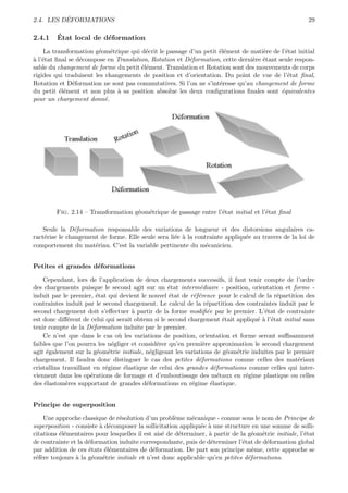 ´
2.4. LES DEFORMATIONS                                                                                   29

2.4.1    ´
         Etat local de d´formation
                        e
    La transformation g´om´trique qui d´crit le passage d’un petit ´l´ment de mati`re de l’´tat initial
                        e e             e                          ee              e        e
a e
` l’´tat ﬁnal se d´compose en Translation, Rotation et D´formation, cette derni`re ´tant seule respon-
                  e                                     e                      e e
sable du changement de forme du petit ´l´ment. Translation et Rotation sont des mouvements de corps
                                       ee
rigides qui traduisent les changements de position et d’orientation. Du point de vue de l’´tat ﬁnal,
                                                                                             e
Rotation et D´formation ne sont pas commutatives. Si l’on ne s’int´resse qu’au changement de forme
               e                                                   e
du petit ´l´ment et non plus ` sa position absolue les deux conﬁgurations ﬁnales sont ´quivalentes
          ee                   a                                                          e
pour un chargement donn´.  e




        Fig. 2.14 – Transformation g´om´trique de passage entre l’´tat initial et l’´tat ﬁnal
                                    e e                           e                 e

    Seule la D´formation responsable des variations de longueur et des distorsions angulaires ca-
                e
ract´rise le changement de forme. Elle seule sera li´e ` la contrainte appliqu´e au travers de la loi de
    e                                               e a                       e
comportement du mat´riau. C’est la variable pertinente du m´canicien.
                      e                                         e


Petites et grandes d´formations
                    e

    Cependant, lors de l’application de deux chargements successifs, il faut tenir compte de l’ordre
des chargements puisque le second agit sur un ´tat interm´diaire - position, orientation et forme -
                                                   e          e
induit par le premier, ´tat qui devient le nouvel ´tat de r´f´rence pour le calcul de la r´partition des
                         e                         e        ee                            e
contraintes induit par le second chargement. Le calcul de la r´partition des contraintes induit par le
                                                                  e
second chargement doit s’eﬀectuer ` partir de la forme modiﬁ´e par le premier. L’´tat de contrainte
                                     a                            e                  e
est donc diﬀ´rent de celui qui serait obtenu si le second chargement ´tait appliqu´ ` l’´tat initial sans
              e                                                           e        ea e
tenir compte de la D´formation induite par le premier.
                       e
    Ce n’est que dans le cas o` les variations de position, orientation et forme seront suﬃsamment
                                u
faibles que l’on pourra les n´gliger et consid´rer qu’en premi`re approximation le second chargement
                              e               e                 e
agit ´galement sur la g´om´trie initiale, n´gligeant les variations de g´om´trie induites par le premier
      e                  e e               e                                e e
chargement. Il faudra donc distinguer le cas des petites d´formations comme celles des mat´riaux
                                                              e                                    e
cristallins travaillant en r´gime ´lastique de celui des grandes d´formations comme celles qui inter-
                            e     e                                   e
viennent dans les op´rations de formage et d’emboutissage des m´taux en r´gime plastique ou celles
                       e                                                e       e
des ´lastom`res supportant de grandes d´formations en r´gime ´lastique.
     e       e                            e                e        e


Principe de superposition

    Une approche classique de r´solution d’un probl`me m´canique - connue sous le nom de Principe de
                                e                     e     e
superposition - consiste ` d´composer la sollicitation appliqu´e ` une structure en une somme de solli-
                         a e                                  e a
citations ´l´mentaires pour lesquelles il est ais´ de d´terminer, ` partir de la g´om´trie initiale, l’´tat
          ee                                     e      e         a                e e                 e
de contrainte et la d´formation induite correspondante, puis de d´terminer l’´tat de d´formation global
                     e                                             e           e       e
par addition de ces ´tats ´l´mentaires de d´formation. De part son principe mˆme, cette approche se
                     e     ee                e                                     e
r´f`re toujours ` la g´om´trie initiale et n’est donc applicable qu’en petites d´formations.
 ee             a      e e                                                       e
 