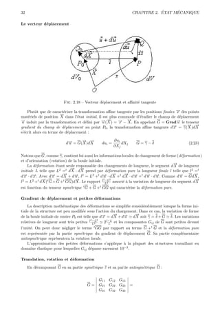 32                                                                          ´     ´
                                                                CHAPITRE 2. ETAT MECANIQUE

Le vecteur d´placement
            e




                         Fig. 2.18 – Vecteur d´placement et aﬃnit´ tangente
                                              e                  e

    Plutˆt que de caract´riser la transformation aﬃne tangente par les positions ﬁnales → des points
         o               e                                                              −
                                                                                        x
                       →
                       −
mat´riels de position X dans l’´tat initial, il est plus commode d’´tudier le champ de d´placement
    e                            e                                 e                      e
→ induit par la transformation et d´ﬁni par →(→) = → − →. En appelant G = Grad→ le tenseur
−u                                    e        − −
                                               u X       − −
                                                         x   X                          −
                                                                                        u
                                                                                             → →
                                                                                             − −
gradient du champ de d´placement au point P0 , la transformation aﬃne tangente d→ = γ( X )d X
                         e                                                            −
                                                                                      x
s’´crit alors en terme de d´placement :
  e                        e

                                 → →
                                 − −                  ∂ui
                          d→ = G( X )d X
                           −
                           u                  dui =       dXj       G=γ−δ                        (2.23)
                                                      ∂Xj

Notons que G, comme γ, contient lui aussi les informations locales de changement de forme (d´formation)
                                                                                            e
et d’orientation (rotation) de la boule initiale.
                                                                                        →
                                                                                        −
    La d´formation ´tant seule responsable des changements de longueur, le segment d X de longueur
         e           e
                             → →
                             −     −
initiale L telle que L2 =t d X · d X prend par d´formation pure la longueur ﬁnale l telle que l2 =t
                                                     e
                         →
                         −                              →
                                                        −   → −
                                                            −                                      →
                                                                                                   −
d→ · d→. Avec d→ = d X + d→, l2 = L2 +t d→ · d X +t d X · d→ +t d→ · d→. Comme d→ = Gd X ,
  −
  x −   x         −x            −
                                u                 −
                                                  u                u     −u − u            −
                                                                                           u
            →t
            −                   →
                                −                 2 −L2                                            →
                                                                                                   −
l2 = L2 +t d X ( G + G +t GG)d X . Le rapport l L2 associ´ ` la variation de longueur du segment d X
                                                           ea
est fonction du tenseur sym´trique t G + G +t GG qui caract´rise la d´formation pure.
                           e                               e         e

Gradient de d´placement et petites d´formations
             e                      e
    La description math´matique des d´formations se simpliﬁe consid´rablement lorsque la forme ini-
                          e               e                             e
tiale de la structure est peu modiﬁ´e sous l’action du chargement. Dans ce cas, la variation de forme
                                     e
                                                        →
                                                        −           →
                                                                    −
de la boule initiale de centre P0 est telle que d→ = d X + d→ d X soit γ = δ + G δ. Les variations
                                                 −
                                                 x            −u
                                           2 −L2
relatives de longueur sont tr`s petites l L2
                              e                   2 l−L et les composantes Gij de G sont petites devant
                                                     L
l’unit´. On peut donc n´gliger le terme t GG par rapport au terme G +t G et la d´formation pure
      e                 e                                                        e
est repr´sent´e par la partie sym´trique du gradient de d´placement G. Sa partie compl´mentaire
         e   e                    e                       e                             e
antisym´trique repr´sentera la rotation locale.
         e         e
    L’approximation des petites d´formations s’applique ` la plupart des structures travaillant en
                                   e                     a
domaine ´lastique pour lesquelles Gij d´passe rarement 10−3 .
           e                            e

Translation, rotation et d´formation
                          e
     En d´composant G en sa partie sym´trique ε et sa partie antisym´trique Ω :
         e                            e                             e


                                            G11 G12 G13
                                      G=    G21 G22 G23         =
                                            G31 G32 G33
 