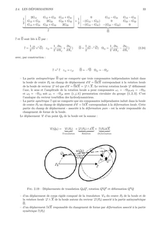 ´
2.4. LES DEFORMATIONS                                                                                33

            2G11    G12 + G21 G13 + G31                        0         G12 − G21    G13 − G31
      1                                   1
          G12 + G21   2G22    G23 + G32 +                 −(G12 − G21 )      0        G23 − G32
      2                                   2
          G13 + G31 G23 + G32   2G33                      −(G13 − G31 ) −(G23 − G32 )     0

                             ε                                                Ω

ε et Ω sont li´s ` G par :
              e a

          1              1 ∂ui   ∂uj                       1                  1 ∂ui   ∂uj
       ε = (G +t G) εij = (    +     )                  Ω = (G −t G)     Ωij = (    −     )       (2.24)
          2              2 ∂Xj   ∂Xi                       2                  2 ∂Xj   ∂Xi

avec, par construction :



                                  ε =t ε εij = εji      Ω = −t Ω    Ωij = −Ωji

   – La partie antisym´trique Ω qui ne comporte que trois composantes ind´pendantes induit dans
                         e                                                  e
                                                                →
                                                                −
     la boule de centre P0 un champ de d´placement d→ = Ωd X correspondant ` la rotation locale
                                           e             −
                                                         u                      a
     de la boule de vecteur ω→ tel que d→ = Ωd→ = → ∧ →. Le vecteur rotation locale → d´ﬁnissant
                             −          −u
                                                 −
                                                 X    − −
                                                      ω X                             − e
                                                                                      ω
     l’axe, le sens et l’amplitude de la rotation locale a pour composantes ω1 = −Ω23 ,ω2 = −Ω31
     et ω3 = −Ω12 soit ωi = −Ωjk avec {i, j, k} permutation circulaire du groupe {1, 2, 3}. C’est
     l’analogue du vecteur tourbillon des hydrodynamiciens.
   – La partie sym´trique ε qui ne comporte que six composantes ind´pendantes induit dans la boule
                    e                                               e
                                                      →
                                                      −
     de centre P0 un champ de d´placement d→ = εd X correspondant ` la d´formation locale. Cette
                                  e            −
                                               u                      a     e
     partie du champ de d´placement - associ´e ` la d´formation pure - est la seule responsable du
                            e                   e a     e
     changement de forme de la boule.
   Le d´placement → d’un point Q0 de la boule est la somme :
        e           −u


                                 →(Q0 ) = →(P0 ) + →(P0 ) ∧ d→ + ε(P0 )d→
                                 −
                                 u        −
                                          u        −
                                                   ω
                                                             −
                                                             X
                                                                        −
                                                                        X
                                         T ranslation    Rotation     D´f ormation
                                                                       e




          Fig. 2.19 – D´placements de translation Q0 Q , rotation Q Q et d´formation Q Q
                       e                                                  e

   – d’un d´placement de corps rigide compos´ de la translation →0 du centre P0 de la boule et de
            e                                  e                 −u
                            →
                            −
                        → ∧ X de la boule autour du vecteur →(P0 ) associ´ ` la partie antisym´trique
                        −                                   −
     la rotation locale ω                                   ω            ea                   e
     Ω.
                          →
                          −
   – d’un d´placement εd X responsable du changement de forme par d´formation associ´ ` la partie
            e                                                          e                  ea
     sym´trique ε(P0 )
          e
 