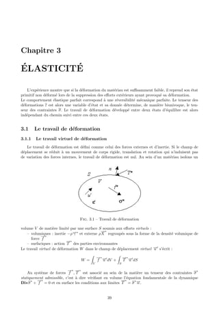 Chapitre 3

´        ´
ELASTICITE

   L’exp´rience montre que si la d´formation du mat´riau est suﬃsamment faible, il reprend son ´tat
          e                        e                 e                                           e
primitif non d´form´ lors de la suppression des eﬀorts ext´rieurs ayant provoqu´ sa d´formation.
              e     e                                     e                     e    e
Le comportement ´lastique parfait correspond ` une r´versibilit´ m´canique parfaite. Le tenseur des
                  e                             a      e         e e
d´formations ε est alors une variable d’´tat et sa donn´e d´termine, de mani`re biunivoque, le ten-
 e                                       e               e e                  e
seur des contraintes σ. Le travail de d´formation d´velopp´ entre deux ´tats d’´quilibre est alors
                                         e           e        e            e       e
ind´pendant du chemin suivi entre ces deux ´tats.
   e                                         e


3.1     Le travail de d´formation
                       e
3.1.1   Le travail virtuel de d´formation
                               e
   Le travail de d´formation est d´ﬁni comme celui des forces externes et d’inertie. Si le champ de
                   e                 e
d´placement se r´duit ` un mouvement de corps rigide, translation et rotation qui n’induisent pas
 e               e      a
de variation des forces internes, le travail de d´formation est nul. Au sein d’un mat´riau isolons un
                                                 e                                   e




                                 Fig. 3.1 – Travail de d´formation
                                                        e

volume V de mati`re limit´ par une surface S soumis aux eﬀorts virtuels :
                   e       e
                                             →∗
                                             −
   – volumiques : inertie −ρ→∗ et externe ρ X regroup´s sous la forme de la densit´ volumique de
                              −
                              γ                         e                          e
            →∗
            −
      force f
                           →∗
                           −
   – surfaciques : action T des parties environnantes
Le travail virtuel de d´formation W dans le champ de d´placement virtuel → s’´crit :
                       e                              e                   − e
                                                                          u

                                             →∗ →
                                             − −            →∗ →
                                                            − −
                                  W =        f u dV +       T u dS
                                         V              S

                          →∗ →∗
                          − −                                                                  ∗
    Au syst`me de forces f , T est associ´ au sein de la mati`re un tenseur des contraintes σ
           e                                 e                   e
statiquement admissible, c’est ` dire v´riﬁant en volume l’´quation fondamentale de la dynamique
                               a       e                   e
         →∗
         −                                             →∗
                                                       −
Divσ + f = 0 et en surface les conditions aux limites T = σ →.
      ∗                                                        ∗−
                                                                 n


                                                 39
 