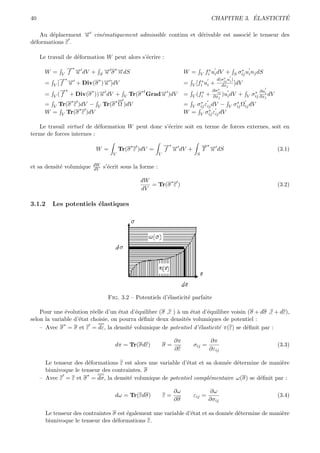 40                                                                                                   ´        ´
                                                                                         CHAPITRE 3. ELASTICITE

   Au d´placement → cin´matiquement admissible continu et d´rivable est associ´ le tenseur des
        e         −
                  u    e                                   e                  e
d´formations ε .
 e

     Le travail de d´formation W peut alors s’´crire :
                    e                         e
                  →∗ →
                  − −            → σ ∗ →dS
                                 −     −
       W =    V   f u dV +   S u       n                                 W =       V   fi∗ ui dV +        S
                                                                                                               ∗
                                                                                                              σij ui nj dS
            →∗ →
            − −              ∗ →
                               −                                                 ∗
                                                                                                ∗
                                                                                             d(σij ui )
       =   V[f u + Div(σ ) u ]dV                                         =   V [fi ui    +  dxj ]dV
            →∗
            −                                                                            ∗
                                                                                       ∂σij
       = V ( f + Div(σ ))→ dV +
                      ∗ −
                                               Tr(σ Grad→ )dV
                                                        −                                               ∗ ∂ui
                                                   ∗t                             ∗
                         u                 V            u                =   V (fi + ∂xj )ui dV + V σij ∂xj dV
                   ∗                  ∗                                          ∗               ∗
       = V Tr(σ ε )dV −      V   Tr(σ Ω )dV                              =   V σij εij dV − V σij Ωij dV
                   ∗                                                                 ∗ ε dV
       W = V Tr(σ ε )dV                                                  W   = V σij ij

   Le travail virtuel de d´formation W peut donc s’´crire soit en terme de forces externes, soit en
                           e                       e
terme de forces internes :

                                               ∗               →∗ →
                                                               − −                 →∗ →
                                                                                   − −
                             W =          Tr(σ ε )dV =         f u dV +            T u dS                                    (3.1)
                                     V                     V                   S

                          dW
et sa densit´ volumique
            e             dV     s’´crit sous la forme :
                                   e

                                                   dW       ∗
                                                      = Tr(σ ε )                                                             (3.2)
                                                   dV

3.1.2      Les potentiels ´lastiques
                          e




                                   Fig. 3.2 – Potentiels d’´lasticit´ parfaite
                                                           e        e

    Pour une ´volution r´elle d’un ´tat d’´quilibre (σ ,ε ) ` un ´tat d’´quilibre voisin (σ + dσ ,ε + dε),
               e          e          e     e                a    e      e
selon la variable d’´tat choisie, on pourra d´ﬁnir deux densit´s volumiques de potentiel :
                    e                        e                 e
              ∗
    – Avec σ = σ et ε = dε, la densit´ volumique de potentiel d’´lasticit´ π(ε) se d´ﬁnit par :
                                        e                           e       e           e

                                                                    ∂π                  ∂π
                                      dπ = Tr(σdε)             σ=            σij =                                           (3.3)
                                                                    ∂ε                  ∂εij

       Le tenseur des d´formations ε est alors une variable d’´tat et sa donn´e d´termine de mani`re
                        e                                     e              e e                 e
       biunivoque le tenseur des contraintes. σ
                       ∗
     – Avec ε = ε et σ = dσ, la densit´ volumique de potentiel compl´mentaire ω(σ) se d´ﬁnit par :
                                        e                              e                 e

                                                                    ∂ω                  ∂ω
                                      dω = Tr(εdσ)             ε=            εij =                                           (3.4)
                                                                    ∂σ                  ∂σij

        Le tenseur des contraintes σ est ´galement une variable d’´tat et sa donn´e d´termine de mani`re
                                         e                        e              e e                 e
        biunivoque le tenseur des d´formations ε.
                                    e
 
