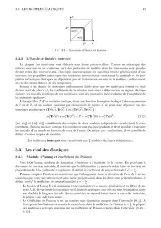 ´
3.3. LES MODULES ELASTIQUES                                                                           43




                               Fig. 3.3 – Potentiels d’´lasticit´ lin´aire
                                                       e        e e

3.2.3   L’´lasticit´ lin´aire isotrope
          e        e    e
    La plupart des mat´riaux sont ´labor´s sous forme polycristalline. Comme en m´canique des
                          e            e      e                                            e
milieux continus on ne s’int´resse qu’` des particules de mati`re dont les dimensions sont grandes
                               e         a                        e
devant celles des microcristaux, l’isotropie macroscopique du mat´riau r´sulte g´n´ralement d’une
                                                                      e      e       e e
moyenne des propri´t´s anisotropes des nombreux microcristaux constituant la particule et les pro-
                     ee
pri´t´s m´caniques ´lastiques ne d´pendent pas de l’orientation au sein de la mati`re, contrairement
   ee      e         e              e                                                e
au cas des monocristaux ou des composites.
    Soumis ` un champ de contrainte suﬃsamment faible pour que ces mat´riaux restent en de¸`
              a                                                                 e                    ca
de leur seuil de plasticit´, les coeﬃcients de la relation contrainte - d´formation en r´gime ´lastique
                          e                                              e               e    e
lin´aire, les modules ´lastiques de ces mat´riaux, sont des constantes ind´pendantes de l’amplitude de
   e                   e                    e                              e
la contrainte appliqu´e.
                       e
    L’´nergie libre F d’un mat´riau isotrope, ´tant une fonction homog`ne de degr´ 2 des composantes
      e                          e              e                        e         e
de ε ou de σ, est un scalaire invariant par changement de rep`re. F ne peut donc d´pendre que des
                                                                 e                     e
                                       2                     2
invariants quadratiques {Tr2 (ε), Tr(ε) } ou {Tr2 (σ), Tr(σ) } :
                                             2                               2
                         mε Tr2 (ε) + mε Tr(ε ) = F = mσ Tr2 (σ) + mσ Tr(σ )
                          1            2               1            2                             (3.12)

{mε , mε } et {mσ , mσ } constituants des couples de deux modules ind´pendants caract´risant le com-
    1  2        1    2                                                 e                  e
portement ´lastique lin´aire isotrope. Ces couples ne sont pas ind´pendants et il est possible d’exprimer
            e           e                                         e
les modules d’un couple en fonction de ceux de l’autre. De mˆme, par combinaison, il est possible de
                                                                e
d´ﬁnir d’autres couples de modules.
  e

         Les mat´riaux isotropes sont caract´ris´s par 2 modules ´lastiques ind´pendants.
                e                           e e                  e             e


3.3     Les modules ´lastiques
                    e
3.3.1   Module d’Young et coeﬃcient de Poisson
    Vers 1800 Young, m´decin de formation, s’int´resse ` l’´lasticit´ de la corn´e. En proc´dant `
                         e                           e     a e        e           e            e     a
des essais de traction uniaxiale, il constate que la d´formation ε mesur´e selon l’axe de traction est
                                                       e                 e
                                                                                             σ
proportionnelle ` la contrainte σ appliqu´e. Il d´ﬁnit le coeﬃcient de proportionnalit´ E = ε .
                 a                         e      e                                   e
    Poisson compl`te l’analyse en constatant que l’allongement dans la direction de l’axe de traction
                   e
s’accompagne d’un raccourcissement plus faible proportionnel dans les directions perpendiculaires. Il
d´ﬁnit positif le coeﬃcient de proportionnalit´ η = − ε⊥ .
  e                                             e        ε
   – Le Module d’Young E a la dimension d’une contrainte et se mesure g´n´ralement en GPa (cf. an-
                                                                            e e
     nexe A.4). Il repr´sente la contrainte qu’il faudrait appliquer pour obtenir une d´formation unit´
                       e                                                               e              e
     soit doubler la longueur initiale. Aucun mat´riau ne r´pond lin´airement ` une telle contrainte,
                                                    e         e        e          a
     la plupart ont c´d´ bien avant.
                      e e
   – Le Coeﬃcient de Poisson η est un nombre sans dimension compris dans l’intervalle {0, 1 }. A 2
     l’exception des ´lastom`res comme le caoutchouc dont le coeﬃcient de Poisson η 1 , la plupart
                     e       e                                                             2
     des mat´riaux isotropes continus ont un coeﬃcient de Poisson compris dans l’intervalle {0, 25 −
              e
     0, 35} .
 