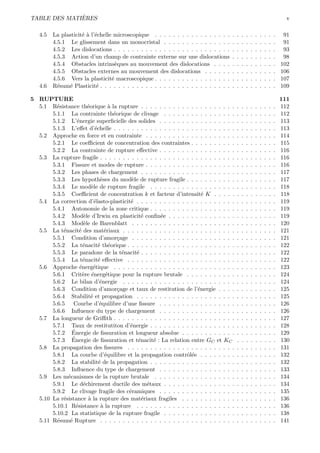`
TABLE DES MATIERES                                                                                                               v

   4.5   La plasticit´ ` l’´chelle microscopique . . . . . . . . . . . . . . . . .
                     ea e                                                              .   .   .   .   .   .   .   .   .   .    91
         4.5.1 Le glissement dans un monocristal . . . . . . . . . . . . . . .         .   .   .   .   .   .   .   .   .   .    91
         4.5.2 Les dislocations . . . . . . . . . . . . . . . . . . . . . . . . . .    .   .   .   .   .   .   .   .   .   .    93
         4.5.3 Action d’un champ de contrainte externe sur une dislocations            .   .   .   .   .   .   .   .   .   .    98
         4.5.4 Obstacles intrins`ques au mouvement des dislocations . . . .
                                    e                                                  .   .   .   .   .   .   .   .   .   .   102
         4.5.5 Obstacles externes au mouvement des dislocations . . . . . .            .   .   .   .   .   .   .   .   .   .   106
         4.5.6 Vers la plasticit´ macroscopique . . . . . . . . . . . . . . . . .
                                  e                                                    .   .   .   .   .   .   .   .   .   .   107
   4.6   R´sum´ Plasticit´ . . . . . . . . . . . . . . . . . . . . . . . . . . . . .
           e   e            e                                                          .   .   .   .   .   .   .   .   .   .   109

5 RUPTURE                                                                                                                      111
  5.1 R´sistance th´orique ` la rupture . . . . . . . . . . . . . . . . . . . . .
         e              e           a                                                      .   .   .   .   .   .   .   .   .   112
       5.1.1 La contrainte th´orique de clivage . . . . . . . . . . . . . . . .
                                      e                                                    .   .   .   .   .   .   .   .   .   112
       5.1.2 L’´nergie superﬁcielle des solides . . . . . . . . . . . . . . . . .
                  e                                                                        .   .   .   .   .   .   .   .   .   113
       5.1.3 L’eﬀet d’´chelle . . . . . . . . . . . . . . . . . . . . . . . . . . .
                            e                                                              .   .   .   .   .   .   .   .   .   113
  5.2 Approche en force et en contrainte . . . . . . . . . . . . . . . . . . . .           .   .   .   .   .   .   .   .   .   114
       5.2.1 Le coeﬃcient de concentration des contraintes . . . . . . . . . .             .   .   .   .   .   .   .   .   .   115
       5.2.2 La contrainte de rupture eﬀective . . . . . . . . . . . . . . . . .           .   .   .   .   .   .   .   .   .   116
  5.3 La rupture fragile . . . . . . . . . . . . . . . . . . . . . . . . . . . . . .       .   .   .   .   .   .   .   .   .   116
       5.3.1 Fissure et modes de rupture . . . . . . . . . . . . . . . . . . . .           .   .   .   .   .   .   .   .   .   116
       5.3.2 Les phases de chargement . . . . . . . . . . . . . . . . . . . . .            .   .   .   .   .   .   .   .   .   117
       5.3.3 Les hypoth`ses du mod`le de rupture fragile . . . . . . . . . . .
                               e             e                                             .   .   .   .   .   .   .   .   .   117
       5.3.4 Le mod`le de rupture fragile . . . . . . . . . . . . . . . . . . .
                          e                                                                .   .   .   .   .   .   .   .   .   118
       5.3.5 Coeﬃcient de concentration k et facteur d’intensit´ K . . . . .
                                                                      e                    .   .   .   .   .   .   .   .   .   118
  5.4 La correction d’´lasto-plasticit´ . . . . . . . . . . . . . . . . . . . . . .
                            e                e                                             .   .   .   .   .   .   .   .   .   119
       5.4.1 Autonomie de la zone critique . . . . . . . . . . . . . . . . . . .           .   .   .   .   .   .   .   .   .   119
       5.4.2 Mod`le d’Irwin en plasticit´ conﬁn´e . . . . . . . . . . . . . . .
                      e                           e     e                                  .   .   .   .   .   .   .   .   .   119
       5.4.3 Mod`le de Barenblatt . . . . . . . . . . . . . . . . . . . . . . .
                      e                                                                    .   .   .   .   .   .   .   .   .   120
  5.5 La t´nacit´ des mat´riaux . . . . . . . . . . . . . . . . . . . . . . . . .
            e       e             e                                                        .   .   .   .   .   .   .   .   .   121
       5.5.1 Condition d’amor¸age . . . . . . . . . . . . . . . . . . . . . . .
                                        c                                                  .   .   .   .   .   .   .   .   .   121
       5.5.2 La t´nacit´ th´orique . . . . . . . . . . . . . . . . . . . . . . . .
                      e       e e                                                          .   .   .   .   .   .   .   .   .   122
       5.5.3 Le paradoxe de la t´nacit´ . . . . . . . . . . . . . . . . . . . . .
                                          e    e                                           .   .   .   .   .   .   .   .   .   122
       5.5.4 La t´nacit´ eﬀective . . . . . . . . . . . . . . . . . . . . . . . .
                      e       e                                                            .   .   .   .   .   .   .   .   .   122
  5.6 Approche ´nerg´tique . . . . . . . . . . . . . . . . . . . . . . . . . . .
                    e      e                                                               .   .   .   .   .   .   .   .   .   123
       5.6.1 Crit`re ´nerg´tique pour la rupture brutale . . . . . . . . . . .
                      e e          e                                                       .   .   .   .   .   .   .   .   .   124
       5.6.2 Le bilan d’´nergie . . . . . . . . . . . . . . . . . . . . . . . . .
                               e                                                           .   .   .   .   .   .   .   .   .   124
       5.6.3 Condition d’amor¸age et taux de restitution de l’´nergie . . . .
                                        c                           e                      .   .   .   .   .   .   .   .   .   125
       5.6.4 Stabilit´ et propagation . . . . . . . . . . . . . . . . . . . . . .
                          e                                                                .   .   .   .   .   .   .   .   .   125
       5.6.5 Courbe d’´quilibre d’une ﬁssure . . . . . . . . . . . . . . . . .
                               e                                                           .   .   .   .   .   .   .   .   .   126
       5.6.6 Inﬂuence du type de chargement . . . . . . . . . . . . . . . . .              .   .   .   .   .   .   .   .   .   126
  5.7 La longueur de Griﬃth . . . . . . . . . . . . . . . . . . . . . . . . . . .          .   .   .   .   .   .   .   .   .   127
       5.7.1 Taux de restitutiton d’´nergie . . . . . . . . . . . . . . . . . . .
                                            e                                              .   .   .   .   .   .   .   .   .   128
                ´
       5.7.2 Energie de ﬁssuration et longueur absolue . . . . . . . . . . . .             .   .   .   .   .   .   .   .   .   129
                ´
       5.7.3 Energie de ﬁssuration et t´nacit´ : La relation entre GC et KC
                                                e     e                                    .   .   .   .   .   .   .   .   .   130
  5.8 La propagation des ﬁssures . . . . . . . . . . . . . . . . . . . . . . . .           .   .   .   .   .   .   .   .   .   131
       5.8.1 La courbe d’´quilibre et la propagation contrˆl´e . . . . . . . .
                                  e                            oe                          .   .   .   .   .   .   .   .   .   132
       5.8.2 La stabilit´ de la propagation . . . . . . . . . . . . . . . . . . .
                              e                                                            .   .   .   .   .   .   .   .   .   132
       5.8.3 Inﬂuence du type de chargement . . . . . . . . . . . . . . . . .              .   .   .   .   .   .   .   .   .   133
  5.9 Les m´canismes de la rupture brutale . . . . . . . . . . . . . . . . . .
              e                                                                            .   .   .   .   .   .   .   .   .   134
       5.9.1 Le d´chirement ductile des m´taux . . . . . . . . . . . . . . . .
                      e                             e                                      .   .   .   .   .   .   .   .   .   134
       5.9.2 Le clivage fragile des c´ramiques . . . . . . . . . . . . . . . . .
                                            e                                              .   .   .   .   .   .   .   .   .   135
  5.10 La r´sistance ` la rupture des mat´riaux fragiles . . . . . . . . . . . .
            e           a                         e                                        .   .   .   .   .   .   .   .   .   136
       5.10.1 R´sistance ` la rupture . . . . . . . . . . . . . . . . . . . . . .
                  e             a                                                          .   .   .   .   .   .   .   .   .   136
       5.10.2 La statistique de la rupture fragile . . . . . . . . . . . . . . . .         .   .   .   .   .   .   .   .   .   138
  5.11 R´sum´ Rupture . . . . . . . . . . . . . . . . . . . . . . . . . . . . . .
         e     e                                                                           .   .   .   .   .   .   .   .   .   141
 