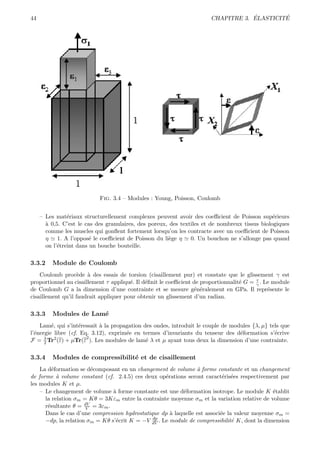 44                                                                                 ´        ´
                                                                       CHAPITRE 3. ELASTICITE




                            Fig. 3.4 – Modules : Young, Poisson, Coulomb


     – Les mat´riaux structurellement complexes peuvent avoir des coeﬃcient de Poisson sup´rieurs
                e                                                                               e
       a
       ` 0,5. C’est le cas des granulaires, des poreux, des textiles et de nombreux tissus biologiques
       comme les muscles qui gonﬂent fortement lorsqu’on les contracte avec un coeﬃcient de Poisson
       η 1. A l’oppos´ le coeﬃcient de Poisson du li`ge η 0. Un bouchon ne s’allonge pas quand
                         e                              e
       on l’´treint dans un bouche bouteille.
            e

3.3.2     Module de Coulomb
    Coulomb proc`de ` des essais de torsion (cisaillement pur) et constate que le glissement γ est
                    e a
                                                                                         τ
proportionnel au cisaillement τ appliqu´. Il d´ﬁnit le coeﬃcient de proportionnalit´ G = γ . Le module
                                        e     e                                    e
de Coulomb G a la dimension d’une contrainte et se mesure g´n´ralement en GPa. Il repr´sente le
                                                                 e e                          e
cisaillement qu’il faudrait appliquer pour obtenir un glissement d’un radian.

3.3.3     Modules de Lam´
                        e
    Lam´, qui s’int´ressait ` la propagation des ondes, introduit le couple de modules {λ, µ} tels que
         e          e       a
l’´nergie libre (cf. Eq. 3.12), exprim´e en termes d’invariants du tenseur des d´formation s’´crive
  e                                   e                                           e             e
                       2
F = λ Tr2 (ε) + µTr(ε ). Les modules de lam´ λ et µ ayant tous deux la dimension d’une contrainte.
      2                                       e

3.3.4     Modules de compressibilit´ et de cisaillement
                                   e
    La d´formation se d´composant en un changement de volume ` forme constante et un changement
         e              e                                       a
de forme ` volume constant (cf. 2.4.5) ces deux op´rations seront caract´ris´es respectivement par
           a                                        e                      e e
les modules K et µ.
    – Le changement de volume ` forme constante est une d´formation isotrope. Le module K ´tablit
                                a                         e                                   e
      la relation σm = Kθ = 3Kεm entre la contrainte moyenne σm et la variation relative de volume
      r´sultante θ = dV = 3εm .
       e              V
      Dans le cas d’une compression hydrostatique dp ` laquelle est associ´e la valeur moyenne σm =
                                                      a                   e
                                               dp
      −dp, la relation σm = Kθ s’´crit K = −V dV . Le module de compressibilit´ K, dont la dimension
                                 e                                             e
 
