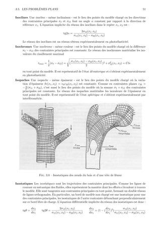 `
3.5. LES PROBLEMES PLANS                                                                                          51

Isoclines Une isocline - mˆme inclinaison - est le lieu des points du mod`le charg´ ou les directions
                             e                                               e          e
      des contraintes principales σI et σII font un angle α constant par rapport ` la direction de
                                                                                         a
      r´f´rence x1 . L’´quation implicite du r´seau des isoclines dans le rep`re x1 , x2 est :
       ee              e                      e                              e

                                                             2σ12 (x1 , x2 )
                                          tg2α =
                                                      σ11 (x1 , x2 ) − σ22 (x1 , x2 )

     Le r´seau des isoclines est un r´seau obtenu exp´rimentalement en photo´lasticit´.
         e                           e               e                      e        e
Isochromes Une isochrome - mˆme couleur - est le lieu des points du mod`le charg´ o` la diﬀ´rence
                                e                                           e      e u         e
     σI − σII des contraintes principales est constante. Le r´seau des isochromes mat´rialise les iso-
                                                             e                       e
     valeurs du cisaillement maximal

                          1                         σ11 (x1 , x2 ) − σ22 (x1 , x2 ) 2   2
                    τmax = (σI − σII ) =        (                                  ) + σ12 (x1 , x2 ) = Cte
                          2                                        2

     en tout point du mod`le. Il est repr´sentatif de l’´tat d´viatorique et s’obtient exp´rimentalement
                         e               e              e     e                           e
     en photo´lasticit´.
              e       e
Isopaches Une isopache - mˆme ´paisseur - est le lieu des points du mod`le charg´ o` la varia-
                                e     e                                          e        e u
     tion d’´paisseur δe(x1 , x2 ) = e0 ε33 (x1 , x2 ) est constante. Comme en contraintes planes ε33 =
             e
        η
     − E (σ11 + σ22 ), c’est aussi le lieu des points du mod`le o` la somme σI + σII des contraintes
                                                                 e    u
     principales est constante. Le r´seau des isopaches mat´rialise les isovaleurs de l’´paisseur en
                                        e                          e                       e
     tout point du mod`le. Il est repr´sentatif de l’´tat sph´rique et s’obtient exp´rimentalement par
                         e                e              e       e                  e
     interf´rom´trie.
           e    e




                    Fig. 3.8 – Isostatiques des neuds du bois et d’une tˆte de f´mur
                                                                        e       e

Isostatiques Les isostatiques sont les trajectoires des contraintes principales. Comme les lignes de
     courant en m´canique des ﬂuides, elles repr´sentent la mani`re dont les eﬀorts s’´coulent ` travers
                   e                               e                e                   e        a
     le mod`le. Elle sont tangentes aux contraintes principales en tout point, formant un double r´seau
            e                                                                                       e
     de lignes orthogonales. En particulier, un bord de mod`le non charg´ est une isostatique pour une
                                                               e            e
     des contraintes principales, les isostatiques de l’autre contrainte d´bouchant perpendiculairement
                                                                          e
     sur ce bord libre de charge. L’´quation diﬀ´rentielle implicite du r´seau des isostatiques est donc :
                                    e             e                       e

              dx2                     2σ12 (x1 , x2 )                dx2          dx2 2       σ12 (x1 , x2 )
      tgθ =           tg2θ =                                             = (1 − (    ) )
              dx1              σ11 (x1 , x2 ) − σ22 (x1 , x2 )       dx1          dx1 σ11 (x1 , x2 ) − σ22 (x1 , x2 )
 