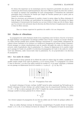 52                                                                                      ´        ´
                                                                            CHAPITRE 3. ELASTICITE

      Ce r´seau tr`s important car les isostatiques sont les trajectoires potentielles des ﬁssures. Il ne
           e       e
      s’obtient pas directement exp´rimentalement. Son trac´ s’eﬀectue ` partir du relev´ des isoclines,
                                    e                         e          a                e
      en tra¸ant au sommet d’un quadrillage les croix correspondant ` l’orientation des contraintes
             c                                                           a
      principales dont la direction est fournie par l’angle de l’isocline passant par ce point, puis en
      tra¸ant les courbes enveloppes.
         c
      Dans les structures qui soutiennent la mati`re vivante la nature aligne les ﬁbres r´sistantes le
                                                   e                                        e
      long de lignes de ferraillage qui mat´rialisent les isostatiques. La ﬁgure 3.8 pr´sente les lignes
                                            e                                           e
      isostatiques ` l’encastrement des branches sur un tronc d’arbre et dans une tˆte de f´mur, lignes
                   a                                                                 e      e
      que l’on retrouve tr`s nettement dans la direction des ﬁbres du bois ` l’emplacement des noeuds
                           e                                                a
      et dans les ﬁbres osseuses.

              Tous ces r´seaux respectent les sym´tries du mod`le et de son chargement.
                        e                        e            e


3.6     Ondes et vibrations
    La propagation des ondes ´lastiques r´sulte de la comp´tition entre les forces d’inertie et les forces
                               e           e                 e
de rappel ´lastique correspondant ` un ´change oscillant entre l’´nergie cin´tique et l’´nergie ´lastique.
          e                        a     e                       e          e           e       e
Un milieu isotrope poss`de deux modules ´lastiques caract´risant la compressibilit´ (changement de
                         e                   e                 e                      e
volume ` forme constante) et la r´sistance au cisaillement (changement de volume ` forme constante).
        a                         e                                                  a
Il peut propager en volume simultan´ment mais de mani`re d´coupl´e des ondes de dilatation com-
                                       e                     e   e     e
pression, ondes longitudinales dont la polarisation →L (champ de d´placement de la mati`re induit
                                                       −
                                                       u               e                       e
par le passage de l’onde) est parall`le ` la direction de propagation de l’onde et des ondes de cisaille-
                                    e a
ment sans dilatation, ondes transversales dont la polarisation →T est perpendiculaire ` la direction
                                                                  −
                                                                  u                        a
de propagation.

3.6.1    Les ondes de volume
    Aﬁn d’´tablir la forme g´n´rale de la c´l´rit´ des ondes de volume dans les solides, consid´rons le
          e                 e e            ee e                                                e
                                                                        →
                                                                        −
mod`le scalaire simple d’une onde de pulsation ω et de vecteur d’onde k se propageant ` la vitesse
     e                                                                                     a
V dans la direction x au sein d’un milieu mat´riel de module E ∗ et de masse volumique ρ induisant
                                                e
                                                                     x
sur son passage un d´placement local de la mati`re u = u0 sin ω(t − V ) (cf. ﬁg. 3.9).
                      e                           e




                                    Fig. 3.9 – Propagation d’une onde

    La densit´ volumique d’´nergie cin´tique 1 ρ( ∂u )2 prend la valeur maximale 1 ρω 2 u2 tandis que la
             e                 e         e          2    ∂t                              2      0
                                         1
densit´ volumique d’´nergie ´lastique 2 σε prend, compte tenu du comportement ´lastique du milieu
      e                 e        e                                                         e
σ = E ∗ ε = E ∗ ∂u , la valeur maximale 1 E ∗ ω 2 ( u0 )2 . L’´galit´ des valeurs maximales de ces deux formes
                ∂x                      2           V         e     e
d’´nergie conduit ` la forme g´n´rale de la vitesse du son :
  e                  a             e e

                                                         E∗
                                                 V =                                                   (3.31)
                                                         ρ

 Les vitesses typiques de propagation du son dans les solides sont de l’ordre de quelques milliers de
                                              m.s−1 .

   Dans un milieu ´lastique isotrope de dimensions caract´ristiques D grandes devant la longueur
                  e                                      e
                                                       →
                                                       −
d’onde λ, (λ  D), et en l’absence de forces de volumes X = 0 l’´quation de Lam´ du mouvement
                                                                 e              e
 