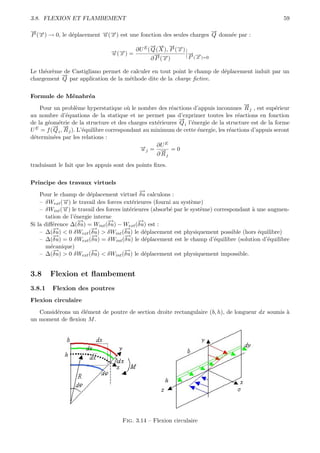3.8. FLEXION ET FLAMBEMENT                                                                              59

→→
− −                                                                  →
                                                                     −
P ( x ) → 0, le d´placement →(→) est une fonction des seules charges Q donn´e par :
                 e          − −
                            u x                                            e

                                          E → → → →
                                            − − − −
                                 →(→) = ∂U ( Q ( X ), P ( x ) →
                                 − −
                                 u x                          − →
                                              →−
                                              −               P (− )=0
                                             ∂ P (→)
                                                  x              x

Le th´or`me de Castigliano permet de calculer en tout point le champ de d´placement induit par un
     e e                                                                 e
           →
           −
chargement Q par application de la m´thode dite de la charge ﬁctive.
                                    e


Formule de M´nabr´a
            e    e
                                                                                         →
                                                                                         −
    Pour un probl`me hyperstatique o` le nombre des r´actions d’appuis inconnues R j , est sup´rieur
                      e                    u               e                                         e
au nombre d’´quations de la statique et ne permet pas d’exprimer toutes les r´actions en fonction
                e                                                                     e
                                                             →
                                                             −
de la g´om´trie de la structure et des charges ext´rieures Q i l’´nergie de la structure est de la forme
       e e                                            e           e
         → →
         − −
U E = f ( Q i , R j ). L’´quilibre correspondant au minimum de cette ´nergie, les r´actions d’appuis seront
                         e                                           e             e
d´termin´es par les relations :
 e        e
                                                         E
                                               →j = ∂U = 0
                                               −u       →
                                                        −
                                                      ∂ Rj
traduisant le fait que les appuis sont des points ﬁxes.


Principe des travaux virtuels
                                             −
                                             →
    Pour le champ de d´placement virtuel δu calculons :
                        e
    – δWext (→) le travail des forces ext´rieures (fourni au syst`me)
             −u                            e                      e
             →) le travail des forces int´rieures (absorb´ par le syst`me) correspondant ` une augmen-
             −
    – δWint ( u                          e               e            e                  a
      tation de l’´nergie interne
                  e
                    −
                    →           −
                                →            −
                                             →
Si la diﬀ´rence ∆(δu) = Wint (δu) − Wext (δu) est :
         e
         −
         →               −
                         →             −
                                       →
    – ∆(δu) < 0 δWext (δu) > δWint (δu) le d´placement est physiquement possible (hors ´quilibre)
                                               e                                           e
         −
         →               −
                         →             −
                                       →
    – ∆(δu) = 0 δWext (δu) = δWint (δu) le d´placement est le champ d’´quilibre (solution d’´quilibre
                                               e                           e                   e
      m´canique)
        e
         −
         →               −
                         →             −
                                       →
    – ∆(δu) > 0 δWext (δu) < δWint (δu) le d´placement est physiquement impossible.
                                               e


3.8     Flexion et ﬂambement
3.8.1    Flexion des poutres
Flexion circulaire

   Consid´rons un ´l´ment de poutre de section droite rectangulaire (b, h), de longueur dx soumis `
         e        ee                                                                              a
un moment de ﬂexion M .




                                     Fig. 3.14 – Flexion circulaire
 