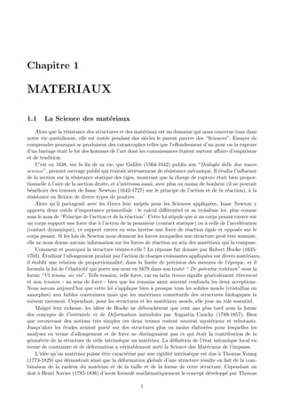 Chapitre 1

MATERIAUX

1.1     La Science des mat´riaux
                          e
     Alors que la r´sistance des structures et des mat´riaux est un domaine qui nous concerne tous dans
                    e                                       e
notre vie quotidienne, elle est rest´e pendant des si`cles le parent pauvre des “Sciences”. Essayer de
                                       e                     e
comprendre pourquoi se produisent des catastrophes telles que l’eﬀondrement d’un pont ou la rupture
d’un barrage ´tait le lot des hommes de l’art dont les connaissances ´taient surtout aﬀaire d’empirisme
               e                                                              e
et de tradition.
     C’est en 1638, sur la ﬁn de sa vie, que Galil´e (1564-1642) publia son “Dialoghi delle due nuove
                                                         e
scienze”, premier ouvrage publi´ qui traitait s´rieusement de r´sistance m´canique. Il ´tudia l’inﬂuence
                                   e                 e                   e           e             e
de la section sur la r´sistance statique des tiges, montrant que la charge de rupture ´tait bien propor-
                        e                                                                         e
tionnelle ` l’aire de la section droite, et s’int´ressa aussi, avec plus ou moins de bonheur (il ne pouvait
           a                                       e
b´n´ﬁcier des travaux de Isaac Newton (1642-1727) sur le principe de l’action et de la r´action), ` la
  e e                                                                                                 e        a
r´sistance en ﬂexion de divers types de poutres.
 e
     Alors qu’il partageait avec les Grecs leur m´pris pour les Sciences appliqu´es, Isaac Newton y
                                                         e                                     e
apporta deux outils d’importance primordiale : le calcul diﬀ´rentiel et sa troisi`me loi, plus connue
                                                                         e                     e
sous le nom de “Principe de l’action et de la r´action”. Cette loi stipule que si un corps pesant exerce sur
                                                   e
un corps support une force due ` l’action de la pesanteur (contact statique) ou ` celle de l’acc´l´ration
                                   a                                                        a             ee
(contact dynamique), ce support exerce en sens inverse une force de r´action ´gale et oppos´e sur le
                                                                                  e         e             e
corps pesant. Si les lois de Newton nous donnent les forces auxquelles une structure peut ˆtre soumise,
                                                                                                      e
elle ne nous donne aucune information sur les forces de r´action au sein des mat´riaux qui la compose.
                                                                   e                         e
     Comment et pourquoi la structure r´siste-t-elle ? La r´ponse fut donn´e par Robert Hooke (1635-
                                             e                       e                e
        ´
1703). Etudiant l’allongement produit par l’action de charges croissantes appliqu´es sur divers mat´riaux,
                                                                                            e                e
il ´tablit une relation de proportionnalit´, dans la limite de pr´cision des mesures de l’´poque, et il
   e                                           e                            e                          e
formula la loi de l’´lasticit´ qui porte son nom en 1679 dans son trait´ “ De potentia restituva” sous la
                      e      e                                                  e
forme “Ut tensio, sic vis”. Telle tension, telle force, car en latin tensio signiﬁe g´n´ralement ´tirement
                                                                                             e e         e
et non tension - au sens de force - bien que les romains aient souvent confondu les deux acceptions.
Nous savons aujourd’hui que cette loi s’applique bien ` presque tous les solides usuels (cristallins ou
                                                                 a
amorphes) aux faibles contraintes mais que les mat´riaux constitutifs des structures biologiques la
                                                               e
suivent rarement. Cependant, pour les structures et les mat´riaux usuels, elle joue un rˆle essentiel.
                                                                       e                             o
     Malgr´ leur richesse, les id´es de Hooke ne d´bouch`rent que cent ans plus tard sous la forme
           e                       e                       e         e
des concepts de Contrainte et de D´formation introduits par Augustin Cauchy (1789-1857). Bien
                                           e
que recouvrant des notions tr`s simples ces deux termes restent souvent myst´rieux et rebutants.
                                  e                                                             e
Jusqu’alors les ´tudes avaient port´ sur des structures plus ou moins ´labor´es pour lesquelles les
                  e                      e                                           e      e
analyses en terme d’allongement et de force ne distinguaient pas ce qui ´tait la contribution de la
                                                                                        e
g´om´trie de la structure de celle intrins`que au mat´riau. La d´ﬁnition de l’´tat m´canique local en
  e e                                         e                e            e             e        e
terme de contrainte et de d´formation a v´ritablement sorti la Science des Mat´riaux de l’impasse.
                               e                 e                                           e
     L’id´e qu’un mat´riau puisse ˆtre caract´ris´ par une rigidit´ intrins`que est due ` Thomas Young
         e              e            e             e e                     e       e               a
(1773-1829) qui d´montrait ainsi que la d´formation globale d’une structure r´sulte en fait de la com-
                     e                         e                                          e
binaison de la raideur du mat´riau et de la taille et de la forme de cette structure. Cependant on
                                  e
doit ` Henri Navier (1785-1836) d’avoir formul´ math´matiquement le concept d´velopp´ par Thomas
      a                                                e       e                              e      e

                                                      1
 