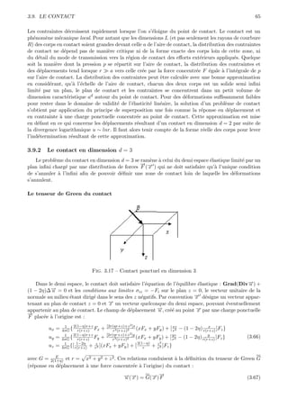 3.9. LE CONTACT                                                                                               65

Les contraintes d´croissent rapidement lorsque l’on s’´loigne du point de contact. Le contact est un
                   e                                       e
ph´nom`ne m´canique local. Pour autant que les dimensions L (et pas seulement les rayons de courbure
   e     e     e
R) des corps en contact soient grandes devant celle a de l’aire de contact, la distribution des contraintes
de contact ne d´pend pas de mani`re critique ni de la forme exacte des corps loin de cette zone, ni
                 e                    e
du d´tail du mode de transmission vers la r´gion de contact des eﬀorts ext´rieurs appliqu´s. Quelque
     e                                         e                                e               e
soit la mani`re dont la pression p se r´partit sur l’aire de contact, la distribution des contraintes et
             e                            e
des d´placements tend lorsque r
      e                                a vers celle cr´e par la force concentr´e F ´gale ` l’int´grale de p
                                                      e                       e     e     a      e
sur l’aire de contact. La distribution des contraintes peut ˆtre calcul´e avec une bonne approximation
                                                              e          e
en consid´rant, qu’` l’´chelle de l’aire de contact, chacun des deux corps est un solide semi inﬁni
           e          a e
limit´ par un plan, le plan de contact et les contraintes se concentrent dans un petit volume de
     e
dimension caract´ristique ad autour du point de contact. Pour des d´formations suﬃsamment faibles
                   e                                                      e
pour rester dans le domaine de validit´ de l’´lasticit´ lin´aire, la solution d’un probl`me de contact
                                          e      e       e    e                             e
s’obtient par application du principe de superposition une fois connue la r´ponse en d´placement et
                                                                                e             e
en contrainte ` une charge ponctuelle concentr´e au point de contact. Cette approximation est mise
               a                                   e
en d´faut en ce qui concerne les d´placements r´sultant d’un contact en dimension d = 2 par suite de
     e                              e               e
la divergence logarithmique u ∼ lnr. Il faut alors tenir compte de la forme r´elle des corps pour lever
                                                                                  e
l’ind´termination r´sultant de cette approximation.
     e               e

3.9.2    Le contact en dimension d = 3
    Le probl`me du contact en dimension d = 3 se ram`ne ` celui du demi espace ´lastique limit´ par un
            e                                       e a                         e             e
                                                 →−
                                                 −
plan inﬁni charg´ par une distribution de forces F (→ ) qui ne doit satisfaire qu’` l’unique condition
                 e                                  x                             a
de s’annuler ` l’inﬁni aﬁn de pouvoir d´ﬁnir une zone de contact loin de laquelle les d´formations
              a                         e                                                  e
s’annulent.

Le tenseur de Green du contact




                                Fig. 3.17 – Contact ponctuel en dimension 3

    Dans le demi espace, le contact doit satisfaire l’´quation de l’´quilibre ´lastique : Grad(Div→) +
                                                      e             e         e                   −
                                                                                                  u
          → = 0 et les conditions aux limites σiz = −Fi sur le plan z = 0, le vecteur unitaire de la
          −
(1 − 2η)∆ u
normale au milieu ´tant dirig´ dans le sens des z n´gatifs. Par convention → d´signe un vecteur appar-
                   e         e                     e                        − e
                                                                             x
tenant au plan de contact z = 0 et x→ un vecteur quelconque du demi espace, pouvant ´ventuellement
                                    −                                                      e
appartenir au plan de contact. Le champ de d´placement →, cr´´ au point → par une charge ponctuelle
                                              e            −u    ee          −x
→
−
F plac´e ` l’origine est :
       e a
                 1    2(1−η)r+z       [2r(ηr+z)+z 2 ]x
         ux =   4πG { r(r+z) Fx +         r3 (r+z)2
                                                         (xFx + yFy ) + [ xzr3
                                                                                               x
                                                                                 − (1 − 2η) r(r+z) ]Fz }
                     2(1−η)r+z        [2r(ηr+z)+z   2 ]y
                 1                                                          yz                 y
         uy =   4πG { r(r+z) Fy +         r3 (r+z)2
                                                         (xFx + yFy ) + [ r3     − (1 − 2η) r(r+z) ]Fz }   (3.66)
                 1      1−2η    z                         2(1−η)     2
         uz =   4πG {[ r(r+z) + r3 ](xFx + yFy ) + [         r   + z3 ]Fz }
                                                                   r

            E
avec G = 2(1+η) et r = x2 + y 2 + z 2 . Ces relations conduisent ` la d´ﬁnition du tenseur de Green G
                                                                 a     e
(r´ponse en d´placement ` une force concentr´e ` l’origine) du contact :
  e           e         a                      e a
                                                 →(→) = G(→)→
                                                 − −
                                                 u x      − −
                                                          x F                                              (3.67)
 