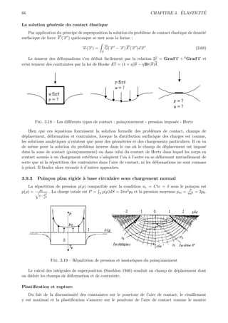66                                                                                  ´        ´
                                                                        CHAPITRE 3. ELASTICITE

La solution g´n´rale du contact ´lastique
             e e                e
    Par application du principe de superposition la solution du probl`me de contact ´lastique de densit´
                                                                     e              e                  e
                    →−
                    −
surfacique de force F (→ ) quelconque se met sous la forme :
                        x

                                  →(→) =
                                  − −
                                  u x              x   − →− −
                                                       x
                                                         −
                                                 G(→ − →) F (→ )d→
                                                   −         x   x                               (3.68)
                                             S

    Le tenseur des d´formations s’en d´duit facilement par la relation 2ε = Grad→ + t Grad→ et
                     e                   e                                      −
                                                                                u         −
                                                                                          u
celui tenseur des contraintes par la loi de Hooke Eε = (1 + η)σ − ηTr(σ)δ.




        Fig. 3.18 – Les diﬀ´rents types de contact : poin¸onnement - pression impos´e - Hertz
                           e                             c                         e

    Bien que ces ´quations fournissent la solution formelle des probl`mes de contact, champs de
                    e                                                      e
d´placement, d´formation et contraintes, lorsque la distribution surfacique des charges est connue,
  e              e
les solutions analytiques n’existent que pour des g´om´tries et des chargements particuliers. Il en va
                                                     e e
de mˆme pour la solution du probl`me inverse dans le cas o` le champ de d´placement est impos´
      e                                e                        u                e                    e
dans la zone de contact (poin¸onnement) ou dans celui du contact de Hertz dans lequel les corps en
                                c
contact soumis ` un chargement ext´rieur s’adaptent l’un ` l’autre en se d´formant mutuellement de
                 a                     e                     a                 e
sorte que ni la r´partition des contraintes dans l’aire de contact, ni les d´formations ne sont connues
                  e                                                          e
a
` priori. Il faudra alors recourir ` d’autres approches.
                                   a

3.9.3    Poin¸on plan rigide ` base circulaire sous chargement normal
             c               a
   La r´partition de pression p(ρ) compatible avec la condition uz = Cte = δ sous le poin¸on est
       e                                                                                 c
p(ρ) = p0 2 . La charge totale est P = S p(ρ)dS = 2πa2 p0 et la pression moyenne pm = πa2 = 2p0 .
                                                                                       P
          1− ρ2
             a




                  Fig. 3.19 – R´partition de pression et isostatiques du poin¸onnement
                               e                                             c

   Le calcul des int´grales de superposition (Sneddon 1946) conduit au champ de d´placement dont
                    e                                                            e
on d´duit les champs de d´formation et de contrainte.
    e                     e

Plastiﬁcation et rupture
   Du fait de la discontinuit´ des contraintes sur le pourtour de l’aire de contact, le cisaillement
                             e
y est maximal et la plastiﬁcation s’amorce sur le pourtour de l’aire de contact comme le montre
 