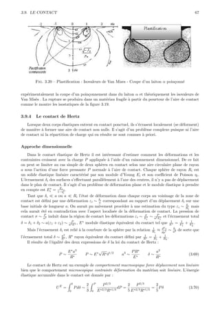 3.9. LE CONTACT                                                                                                             67




        Fig. 3.20 – Plastiﬁcation : Isovaleurs de Van Mises - Coupe d’un laiton α poin¸onn´
                                                                                      c   e


exp´rimentalement la coupe d’un poin¸onnement dans du laiton α et th´oriquement les isovaleurs de
   e                                  c                                 e
Van Mis`s . La rupture se produira dans un mat´riau fragile ` partir du pourtour de l’aire de contact
       e                                        e           a
comme le montre les isostatiques de la ﬁgure 3.19.


3.9.4    Le contact de Hertz
   Lorsque deux corps ´lastiques entrent en contact ponctuel, ils s’´crasent localement (se d´forment)
                        e                                           e                        e
de mani`re ` former une aire de contact non nulle. Il s’agit d’un probl`me complexe puisque ni l’aire
        e a                                                             e
de contact ni la r´partition de charge qui en r´sulte ne sont connues ` priori.
                  e                            e                      a

Approche dimensionnelle

    Dans le contact ´lastique de Hertz il est int´ressant d’estimer comment les d´formations et les
                     e                            e                                    e
contraintes croissent avec la charge P appliqu´e ` l’aide d’un raisonnement dimensionnel. De ce fait
                                                e a
on peut se limiter au cas simple de deux sph`res en contact selon une aire circulaire plane de rayon
                                               e
a sous l’action d’une force pressante P normale ` l’aire de contact. Chaque sph`re de rayon Ri est
                                                   a                                 e
un solide ´lastique lin´aire caract´ris´ par son module d’Young Ei et son coeﬃcient de Poisson ηi .
          e            e            e e
L’´crasement δi des surfaces s’eﬀectuant parall`lement ` l’axe des centres, il n’y a pas de d´placement
  e                                             e       a                                    e
dans le plan de contact. Il s’agit d’un probl`me de d´formation plane et le module ´lastique ` prendre
                                             e       e                                e        a
en compte est Ei ∗ = Ei .
                      1−η 2
                         i
    Tant que δi     a ou a    Ri l’´tat de d´formation dans chaque corps au voisinage de la zone de
                                   e        e
contact est d´ﬁni par une d´formation εi ∼ δi correspondant au rapport d’un d´placement δi sur une
              e             e                a                                   e
                                                                                               δ
base initiale de longueur a. On aurait pu na¨ıvement proc´der ` une estimation du type εi ∼ Rii mais
                                                           e    a
cela aurait ´t´ en contradiction avec l’aspect localis´e de la d´formation de contact. La pression de
             ee                                       e         e
contact σ ∼ a2 induit dans la r´gion de contact les d´formations εi ∼ E ∗ ∼ a2P ∗ et l’´crasement total
              P
                               e                      e                σ
                                                                              E
                                                                                       e
                                                                                        i         i
δ = δ1 + δ2 ∼ a(ε1 + ε2 ) ∼     P
                              a2 E ∗
                                     ,   E ∗ module ´lastique ´quivalent du contact tel que
                                                    e         e                                        1
                                                                                                      E∗   =    1
                                                                                                               E1∗   +    1
                                                                                                                         E2 .
                                                                                                                           ∗

                                                                                            1   d2 z  δi
   Mais l’´crasement δi est reli´ ` la courbure de la sph`re par la relation
          e                     ea                       e                                 Ri ≈ dρ1 ∼ a2   de sorte que
                        a2
l’´crasement total δ ∼ , R∗ rayon ´quivalent du contact d´ﬁni par
  e                     R∗             e                        e                       1     1   1
                                                                                       R∗ = R1 + R2 .
    Il r´sulte de l’´galit´ des deux expressions de δ la loi du contact de Hertz :
        e           e     e

                              E ∗ a3                   √                        P R∗             a2
                      P ∼                       P ∼ E ∗ R∗ δ 1/2         a3 ∼               δ∼                           (3.69)
                               R∗                                                E∗              R∗

    Le contact de Hertz est un exemple de comportement macrosopique force d´placement non lin´aire
                                                                           e                 e
bien que le comportement microscopique contrainte d´formation du mat´riau soit lin´aire. L’´nergie
                                                     e                e           e        e
´lastique accumul´e dans le contact est donn´e par :
e                 e                         e

                                   δ            2       P       P 2/3         2    P 5/3     2
                     UE =              P dδ ∼                 ∗2/3 R∗1/3
                                                                         dP =    ∗2/3 R∗1/3
                                                                                            = Pδ                         (3.70)
                               0                3   0       E                 5E             5
 