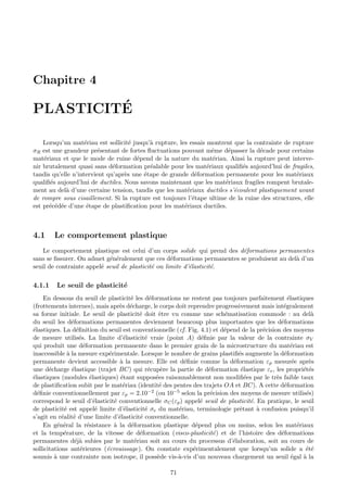 Chapitre 4

         ´
PLASTICITE

    Lorsqu’un mat´riau est sollicit´ jusqu’` rupture, les essais montrent que la contrainte de rupture
                    e               e      a
σR est une grandeur pr´sentant de fortes ﬂuctuations pouvant mˆme d´passer la d´cade pour certains
                        e                                          e    e          e
mat´riaux et que le mode de ruine d´pend de la nature du mat´riau. Ainsi la rupture peut interve-
    e                                 e                            e
nir brutalement quasi sans d´formation pr´alable pour les mat´riaux qualiﬁ´s aujourd’hui de fragiles,
                              e            e                     e          e
tandis qu’elle n’intervient qu’apr`s une ´tape de grande d´formation permanente pour les mat´riaux
                                  e      e                  e                                   e
qualiﬁ´s aujourd’hui de ductiles. Nous savons maintenant que les mat´riaux fragiles rompent brutale-
      e                                                                e
ment au del` d’une certaine tension, tandis que les mat´riaux ductiles s’´coulent plastiquement avant
            a                                            e                e
de rompre sous cisaillement. Si la rupture est toujours l’´tape ultime de la ruine des structures, elle
                                                           e
est pr´c´d´e d’une ´tape de plastiﬁcation pour les mat´riaux ductiles.
      e e e          e                                  e



4.1     Le comportement plastique
    Le comportement plastique est celui d’un corps solide qui prend des d´formations permanentes
                                                                         e
sans se ﬁssurer. On admet g´n´ralement que ces d´formations permanentes se produisent au del` d’un
                            e e                     e                                       a
seuil de contrainte appel´ seuil de plasticit´ ou limite d’´lasticit´.
                         e                   e             e        e

4.1.1    Le seuil de plasticit´
                              e
    En dessous du seuil de plasticit´ les d´formations ne restent pas toujours parfaitement ´lastiques
                                        e       e                                                  e
(frottements internes), mais apr`s d´charge, le corps doit reprendre progressivement mais int´gralement
                                    e e                                                          e
sa forme initiale. Le seuil de plasticit´ doit ˆtre vu comme une sch´matisation commode : au del`
                                            e       e                        e                              a
du seuil les d´formations permanentes deviennent beaucoup plus importantes que les d´formations
                 e                                                                              e
´lastiques. La d´ﬁnition du seuil est conventionnelle (cf. Fig. 4.1) et d´pend de la pr´cision des moyens
e                  e                                                         e             e
de mesure utilis´s. La limite d’´lasticit´ vraie (point A) d´ﬁnie par la valeur de la contrainte σV
                     e                e       e                     e
qui produit une d´formation permanente dans le premier grain de la microstructure du mat´riau est
                       e                                                                             e
inaccessible ` la mesure exp´rimentale. Lorsque le nombre de grains plastiﬁ´s augmente la d´formation
               a                e                                                 e              e
permanente devient accessible ` la mesure. Elle est d´ﬁnie comme la d´formation εp mesur´e apr`s
                                    a                        e                  e                    e     e
une d´charge ´lastique (trajet BC) qui r´cup`re la partie de d´formation ´lastique εe , les propri´t´s
       e         e                             e     e                e            e                     ee
´lastiques (modules ´lastiques) ´tant suppos´es raisonnablement non modiﬁ´es par le tr`s faible taux
e                         e          e             e                                 e        e
de plastiﬁcation subit par le mat´riau (identit´ des pentes des trajets OA et BC). A cette d´formation
                                      e              e                                           e
d´ﬁnie conventionnellement par εp = 2.10
  e                                             −2 (ou 10−5 selon la pr´cision des moyens de mesure utilis´s)
                                                                       e                                  e
correspond le seuil d’´lasticit´ conventionnelle σC (εp ) appel´ seuil de plasticit´. En pratique, le seuil
                            e     e                                e                   e
de plasticit´ est appel´ limite d’´lasticit´ σe du mat´riau, terminologie prˆtant ` confusion puisqu’il
             e               e        e       e            e                      e      a
s’agit en r´alit´ d’une limite d’´lasticit´ conventionnelle.
            e e                     e       e
    En g´n´ral la r´sistance ` la d´formation plastique d´pend plus ou moins, selon les mat´riaux
          e e            e        a     e                        e                                     e
et la temp´rature, de la vitesse de d´formation (visco-plasticit´ ) et de l’histoire des d´formations
             e                              e                           e                       e
permanentes d´j` subies par le mat´riau soit au cours du processus d’´laboration, soit au cours de
                   ea                     e                                     e
sollicitations ant´rieures (´crouissage). On constate exp´rimentalement que lorsqu’un solide a ´t´
                     e         e                                e                                         ee
soumis ` une contrainte non isotrope, il poss`de vis-`-vis d’un nouveau chargement un seuil ´gal ` la
         a                                          e      a                                         e   a

                                                     71
 