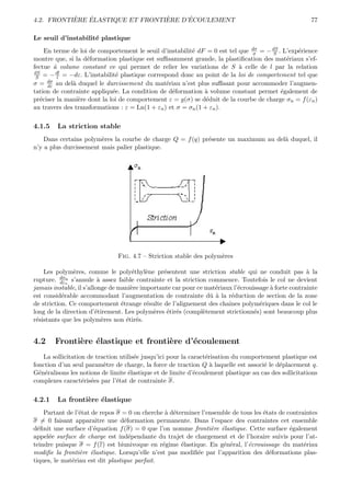 `   ´                  `     ´
4.2. FRONTIERE ELASTIQUE ET FRONTIERE D’ECOULEMENT                                                     77

Le seuil d’instabilit´ plastique
                     e
     En terme de loi de comportement le seuil d’instabilit´ dF = 0 est tel que dσ = − dS . L’exp´rience
                                                          e                     σ      S        e
montre que, si la d´formation plastique est suﬃsamment grande, la plastiﬁcation des mat´riaux s’ef-
                    e                                                                       e
fectue ` volume constant ce qui permet de relier les variations de S ` celle de l par la relation
         a                                                                 a
dS
 S   = − dl = −dε. L’instabilit´ plastique correspond donc au point de la loi de comportement tel que
           l                   e
σ = dσ au del` duquel le durcissement du mat´riau n’est plus suﬃsant pour accommoder l’augmen-
      dε       a                                 e
tation de contrainte appliqu´e. La condition de d´formation ` volume constant permet ´galement de
                              e                    e          a                           e
pr´ciser la mani`re dont la loi de comportement ε = g(σ) se d´duit de la courbe de charge σn = f (εn )
   e             e                                             e
au travers des transformations : ε = Ln(1 + εn ) et σ = σn (1 + εn ).

4.1.5    La striction stable
    Dans certains polym`res la courbe de charge Q = f (q) pr´sente un maximum au del` duquel, il
                        e                                   e                       a
n’y a plus durcissement mais palier plastique.




                               Fig. 4.7 – Striction stable des polym`res
                                                                    e

    Les polym`res, comme le poly´thyl`ne pr´sentent une striction stable qui ne conduit pas ` la
               e                      e    e     e                                                    a
rupture. dσn s’annule ` assez faible contrainte et la striction commence. Toutefois le col ne devient
          dε
             n
                          a
jamais instable, il s’allonge de mani`re importante car pour ce mat´riaux l’´crouissage ` forte contrainte
                                     e                             e        e           a
est consid´rable accommodant l’augmentation de contrainte dˆ ` la r´duction de section de la zone
           e                                                     ua      e
de striction. Ce comportement ´trange r´sulte de l’alignement des chaˆ
                                  e        e                            ınes polym´riques dans le col le
                                                                                    e
long de la direction d’´tirement. Les polym`res ´tir´s (compl`tement strictionn´s) sont beaucoup plus
                         e                   e    e e          e                  e
r´sistants que les polym`res non ´tir´s.
 e                          e       e e


4.2     Fronti`re ´lastique et fronti`re d’´coulement
              e e                    e     e
    La sollicitation de traction utilis´e jusqu’ici pour la caract´risation du comportement plastique est
                                       e                          e
fonction d’un seul param`tre de charge, la force de traction Q ` laquelle est associ´ le d´placement q.
                           e                                        a                 e   e
G´n´ralisons les notions de limite ´lastique et de limite d’´coulement plastique au cas des sollicitations
  e e                               e                         e
complexes caract´ris´es par l’´tat de contrainte σ.
                   e e          e

4.2.1    La fronti`re ´lastique
                  e e
    Partant de l’´tat de repos σ = 0 on cherche ` d´terminer l’ensemble de tous les ´tats de contraintes
                 e                              a e                                 e
σ = 0 faisant apparaˆ   ıtre une d´formation permanente. Dans l’espace des contraintes cet ensemble
                                  e
d´ﬁnit une surface d’´quation f (σ) = 0 que l’on nomme fronti`re ´lastique. Cette surface ´galement
  e                    e                                         e e                          e
appel´e surface de charge est ind´pendante du trajet de chargement et de l’horaire suivis pour l’at-
     e                              e
teindre puisque σ = f (ε) est biunivoque en r´gime ´lastique. En g´n´ral, l’´crouissage du mat´riau
                                               e      e             e e       e                    e
modiﬁe la fronti`re ´lastique. Lorsqu’elle n’est pas modiﬁ´e par l’apparition des d´formations plas-
                 e e                                       e                          e
tiques, le mat´riau est dit plastique parfait.
              e
 