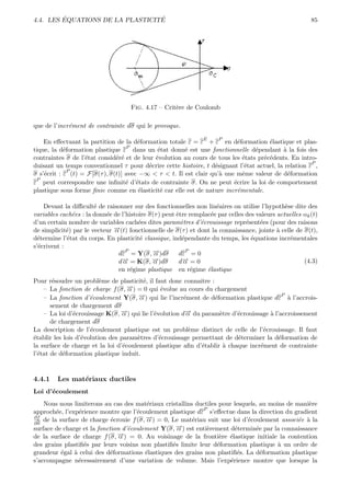 ´                        ´
4.4. LES EQUATIONS DE LA PLASTICITE                                                                       85




                                     Fig. 4.17 – Crit`re de Coulomb
                                                     e

que de l’incr´ment de contrainte dσ qui le provoque.
             e
                                                                 E     P
    En eﬀectuant la partition de la d´formation totale ε = ε + ε en d´formation ´lastique et plas-
                                       e                                   e          e
                                   P
tique, la d´formation plastique ε dans un ´tat donn´ est une fonctionnelle d´pendant ` la fois des
            e                                 e        e                         e         a
contraintes σ de l’´tat consid´r´ et de leur ´volution au cours de tous les ´tats pr´c´dents. En intro-
                   e           ee            e                               e      e e
                                                                                                      P
duisant un temps conventionnel τ pour d´crire cette histoire, t d´signant l’´tat actuel, la relation ε ,
                                           e                      e           e
              P
σ s’´crit : ε (t) = F[σ(τ ), σ(t)] avec −∞ < τ < t. Il est clair qu’` une mˆme valeur de d´formation
    e                                                               a        e               e
 P
ε peut correspondre une inﬁnit´ d’´tats de contrainte σ. On ne peut ´crire la loi de comportement
                                   e e                                   e
plastique sous forme ﬁnie comme en ´lasticit´ car elle est de nature incr´mentale.
                                        e      e                           e

    Devant la diﬃcult´ de raisonner sur des fonctionnelles non lin´aires on utilise l’hypoth`se dite des
                       e                                             e                          e
variables cach´es : la donn´e de l’histoire σ(τ ) peut ˆtre remplac´e par celles des valeurs actuelles αk (t)
               e           e                           e           e
d’un certain nombre de variables cach´es dites param`tres d’´crouissage repr´sent´es (pour des raisons
                                        e                e     e                 e    e
de simplicit´) par le vecteur →(t) fonctionnelle de σ(τ ) et dont la connaissance, jointe ` celle de σ(t),
             e                −
                              α                                                              a
d´termine l’´tat du corps. En plasticit´ classique, ind´pendante du temps, les ´quations incr´mentales
  e          e                           e               e                         e              e
s’´crivent :
  e
                               dε = Y(σ, →)dσ−
                                   P                       P
                                              α         dε = 0
                               dα→ = K(σ, →)dσ
                                 −           −α          →=0
                                                         −
                                                        dα                                             (4.3)
                               en r´gime plastique en r´gime ´lastique
                                     e                       e    e
Pour r´soudre un probl`me de plasticit´, il faut donc connaˆ :
        e                 e             e                    ıtre
    – La fonction de charge f (σ, →) = 0 qui ´volue au cours du chargement
                                    −
                                    α           e
    – La fonction d’´coulement Y(σ, →) qui lie l’incr´ment de d´formation plastique dε ` l’accrois-
                                       −                                                  P
                      e                α                e         e                         a
       sement de chargement dσ
    – La loi d’´crouissage K(σ, →) qui lie l’´volution d→ du param`tre d’´crouissage ` l’accroissement
                e                −α          e          −α          e    e           a
       de chargement dσ
La description de l’´coulement plastique est un probl`me distinct de celle de l’´crouissage. Il faut
                      e                                   e                       e
´tablir les lois d’´volution des param`tres d’´crouissage permettant de d´terminer la d´formation de
e                  e                  e        e                         e               e
la surface de charge et la loi d’´coulement plastique aﬁn d’´tablir ` chaque incr´ment de contrainte
                                  e                           e       a          e
l’´tat de d´formation plastique induit.
  e         e


4.4.1    Les mat´riaux ductiles
                e
Loi d’´coulement
      e
    Nous nous limiterons au cas des mat´riaux cristallins ductiles pour lesquels, au moins de mani`re
                                          e                                                       e
                                                              P
approch´e, l’exp´rience montre que l’´coulement plastique dε s’eﬀectue dans la direction du gradient
         e       e                    e
∂f
∂σ
    de la surface de charge ´crouie f (σ, →) = 0, Le mat´riau suit une loi d’´coulement associ´e ` la
                             e            −
                                          α              e                   e                 e a
surface de charge et la fonction d’´coulement Y(σ, →) est enti`rement d´termin´e par la connaissance
                                   e               −α           e        e      e
de la surface de charge f (σ, →) = 0. Au voisinage de la fronti`re ´lastique initiale la contention
                               −α                                  e e
des grains plastiﬁ´s par leurs voisins non plastiﬁ´s limite leur d´formation plastique ` un ordre de
                   e                              e               e                     a
grandeur ´gal ` celui des d´formations ´lastiques des grains non plastiﬁ´s. La d´formation plastique
           e   a             e           e                                e       e
s’accompagne n´cessairement d’une variation de volume. Mais l’exp´rience montre que lorsque la
                 e                                                     e
 