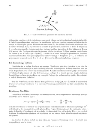 86                                                                                           ´
                                                                        CHAPITRE 4. PLASTICITE




                    Fig. 4.18 – Loi d’´coulement plastique des mat´riaux ductiles
                                      e                           e


d´formation plastique croˆ la variation permanente de volume (variation plastique) devient n´gligeable
  e                        ıt                                                                  e
a e
` l’´chelle des d´formations plastiques, la plastiﬁcation s’eﬀectue ` volume constant et la fonction de
                 e                                                  a
charge ne d´pend plus que du d´viateur des contraintes σ D . La surface d’´coulement confondue avec
             e                    e                                          e
                             →) est donc un cylindre de g´n´ratrices parall`les ` la droite ∆ d’´quation
                             −
la surface de charge f (σ D , α                           e e               e a                  e
σ = σm δ repr´sentant les ´tats de contrainte isotrope justiﬁant les crit`res de Von Mis`s et de Tresca
               e            e                                            e                 e
(Cf. section 4.3). En r´gime ´lastique la variation relative de volume Tr(ε) est associ´e au coeﬃcient
                       e        e                                                        e
de Poisson η par ETr(ε) = (1 − 2η)Tr(σ). Au del` de la limite ´lastique la plastiﬁcation ` volume
                                                      a             e                          a
                                                                                      1
constant (d´formation ´lastique n´gligeable) Tr(ε) ≈ Tr(εD ) = 0 implique η = 2 , le coeﬃcient de
             e           e          e
poisson passe progressivement de η < 1 ` η = 1 lorsque la d´formation plastique progresse.
                                        2 a      2             e

Loi d’´crouissage isotrope
      e
    L’´volution de la surface de charge au cours de l’´coulement peut ˆtre complexe et, en plus du
      e                                                 e                 e
d´placement qui accompagne le point de charge, elle subit un changement de forme modiﬁant ainsi les
 e
seuils de plasticit´ pour tous les autres chargements. A partir d’une forme initiale f (σ) = 0 le sch´ma
                   e                                                                                 e
d’´volution le plus simple est celui de l’´crouissage isotrope. Il se traduit par une simple dilatation
  e                                        e
homoth´tique de la surface de charge par rapport ` l’origine. Un seul param`tre scalaire d’´crouissage
        e                                          a                          e              e
α suﬃt ` d´crire cette ´volution .
         a e            e

    Sous ces restrictions, la seule donn´e de la fonction de charge f (σ, α) = 0 permet de caract´riser
                                         e                                                         e
a
` la fois la fonction d’´coulement et la fonction d’´crouissage, conduisant ` une forte simpliﬁcation du
                        e                           e                       a
probl`me.
      e

Relation de Von Mis`s
                   e
   Le crit`re de Von Mis`s, bien adapt´ aux m´taux ductiles, s’´crit en pr´sence d’´crouissage isotrope
          e               e           e      e                 e          e        e
caract´ris´ par la fonction ψ(α) :
      e e

                                  1     2                          ∂f   ∂J2
                   f ≡ J2 − ψ(α) = Tr(σ D ) − ψ(α)         ⇒          =     = σD
                                  2                                ∂σ   ∂σ
                                                                                                      P
et la loi d’´coulement se r´duit ` une proportionnalit´ entre l’incr´ment de d´formation plastique dε
            e              e     a                    e             e          e
et le d´viateur des contrainte σ D qui le g´n`re. Dans l’espace tridimensionnel des contraintes princi-
        e                                  e e
pales, la fronti`re d’´coulement est un cylindre circulaire dont l’axe est la droite ∆(σ1 = σ2 = σ3 ) et
                e     e
la vitesse de d´formation plastique est repr´sent´e par un vecteur dirig´ selon la normale ext´rieure
                e                            e    e                        e                    e
au cylindre.

   La fonction de charge initiale de Von Mis`s, en l’absence d’´crouissage ψ(α) = 0, s’´crit plus
                                            e                  e                       e
commod´ment sous la forme :
       e

                                 σI − σe    ⇒    fe (σ) = σI − σe = 0
 