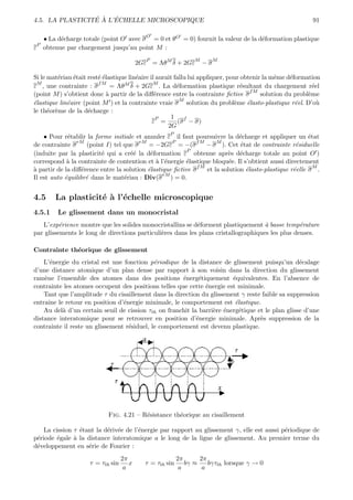 ´ ` ´
4.5. LA PLASTICITE A L’ECHELLE MICROSCOPIQUE                                                                91

                                             O
   • La d´charge totale (point O avec σ = 0 et θO = 0) fournit la valeur de la d´formation plastique
         e                                                                      e
 P
ε obtenue par chargement jusqu’au point M :
                                             P                  M        M
                                          2Gε = ΛθM δ + 2Gε         −σ

Si le mat´riau ´tait rest´ ´lastique lin´aire il aurait fallu lui appliquer, pour obtenir la mˆme d´formation
         e     e         ee             e                                                     e     e
  M                      fM                    M
ε , une contrainte : σ        = ΛθM δ + 2Gε . La d´formation plastique r´sultant du chargement r´el
                                                         e                       e                          e
                                                                                     fM
(point M ) s’obtient donc ` partir de la diﬀ´rence entre la contrainte ﬁctive σ
                            a                   e                                        solution du probl`me
                                                                                                          e
                                                          M
´lastique lin´aire (point M ) et la contrainte vraie σ solution du probl`me ´lasto-plastique r´el. D’o`
e            e                                                                 e    e                 e       u
le th´or`me de la d´charge :
      e e            e
                                                 P    1 f
                                               ε =       (σ − σ)
                                                     2G
                                                     P
    • Pour r´tablir la forme initiale et annuler ε il faut poursuivre la d´charge et appliquer un ´tat
             e                                                                e                         e
                 rM                      rM         P        fM      M
de contrainte σ      (point I) tel que σ    = −2Gε = −(σ         − σ ). Cet ´tat de contrainte r´siduelle
                                                                              e                    e
                                                          P
(induite par la plasticit´ qui a cr´´ la d´formation ε obtenue apr`s d´charge totale au point O )
                          e          ee      e                           e e
correspond ` la contrainte de contention et ` l’´nergie ´lastique bloqu´e. Il s’obtient aussi directement
             a                                 a e        e               e
                                                              fM                                          M
a
` partir de la diﬀ´rence entre la solution ´lastique ﬁctive σ
                   e                        e                    et la solution ´lasto-plastique r´elle σ .
                                                                                e                 e
                                                 rM
Il est auto ´quilibr´ dans le mat´riau : Div(σ ) = 0.
            e        e             e


4.5     La plasticit´ ` l’´chelle microscopique
                    ea e
4.5.1    Le glissement dans un monocristal
   L’exp´rience montre que les solides monocristallins se d´forment plastiquement ` basse temp´rature
          e                                                 e                        a            e
par glissements le long de directions particuli`res dans les plans cristallographiques les plus denses.
                                               e

Contrainte th´orique de glissement
             e
    L’´nergie du cristal est une fonction p´riodique de la distance de glissement puisqu’un d´calage
       e                                     e                                                    e
d’une distance atomique d’un plan dense par rapport ` son voisin dans la direction du glissement
                                                          a
ram`ne l’ensemble des atomes dans des positions ´nerg´tiquement ´quivalentes. En l’absence de
    e                                                  e     e           e
contrainte les atomes occupent des positions telles que cette ´nergie est minimale.
                                                               e
    Tant que l’amplitude τ du cisaillement dans la direction du glissement γ reste faible sa suppression
entraˆ le retour en position d’´nergie minimale, le comportement est ´lastique.
      ıne                        e                                        e
    Au del` d’un certain seuil de cission τth on franchit la barri`re ´nerg´tique et le plan glisse d’une
          a                                                       e e       e
distance interatomique pour se retrouver en position d’´nergie minimale. Apr`s suppression de la
                                                            e                      e
contrainte il reste un glissement r´siduel, le comportement est devenu plastique.
                                   e




                            Fig. 4.21 – R´sistance th´orique au cisaillement
                                         e           e

    La cission τ ´tant la d´riv´e de l’´nergie par rapport au glissement γ, elle est aussi p´riodique de
                 e         e e         e                                                    e
p´riode ´gale ` la distance interatomique a le long de la ligne de glissement. Au premier terme du
 e       e     a
d´veloppement en s´rie de Fourier :
 e                  e
                                   2π                     2π      2π
                     τ = τth sin      x     τ = τth sin      bγ ≈    bγτth lorsque γ → 0
                                    a                      a       a
 