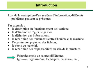 5
Introduction
Lors de la conception d’un système d’information, différents
problèmes peuvent se présenter.
Par exemple :
 la description du fonctionnement de l’activité,
 la définition de règles de gestion,
 la définition des informations,
 la répartition des traitements entre l’homme et la machine,
 l’organisation physique des fichiers,
 le choix du matériel,
 la répartition des responsabilités au sein de la structure.
Faire des choix de natures différentes
(gestion, organisation, techniques, matériels, etc.)
 