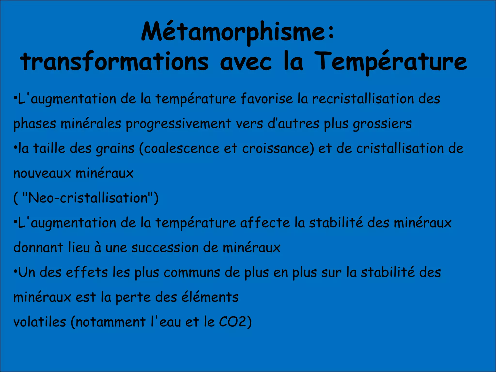 Métamorphisme:
transformations avec la Température
•L'augmentation de la température favorise la recristallisation des
phases minérales progressivement vers d’autres plus grossiers
•la taille des grains (coalescence et croissance) et de cristallisation de
nouveaux minéraux
( "Neo-cristallisation")
•L'augmentation de la température affecte la stabilité des minéraux
donnant lieu à une succession de minéraux
•Un des effets les plus communs de plus en plus sur la stabilité des
minéraux est la perte des éléments
volatiles (notamment l'eau et le CO2)
 