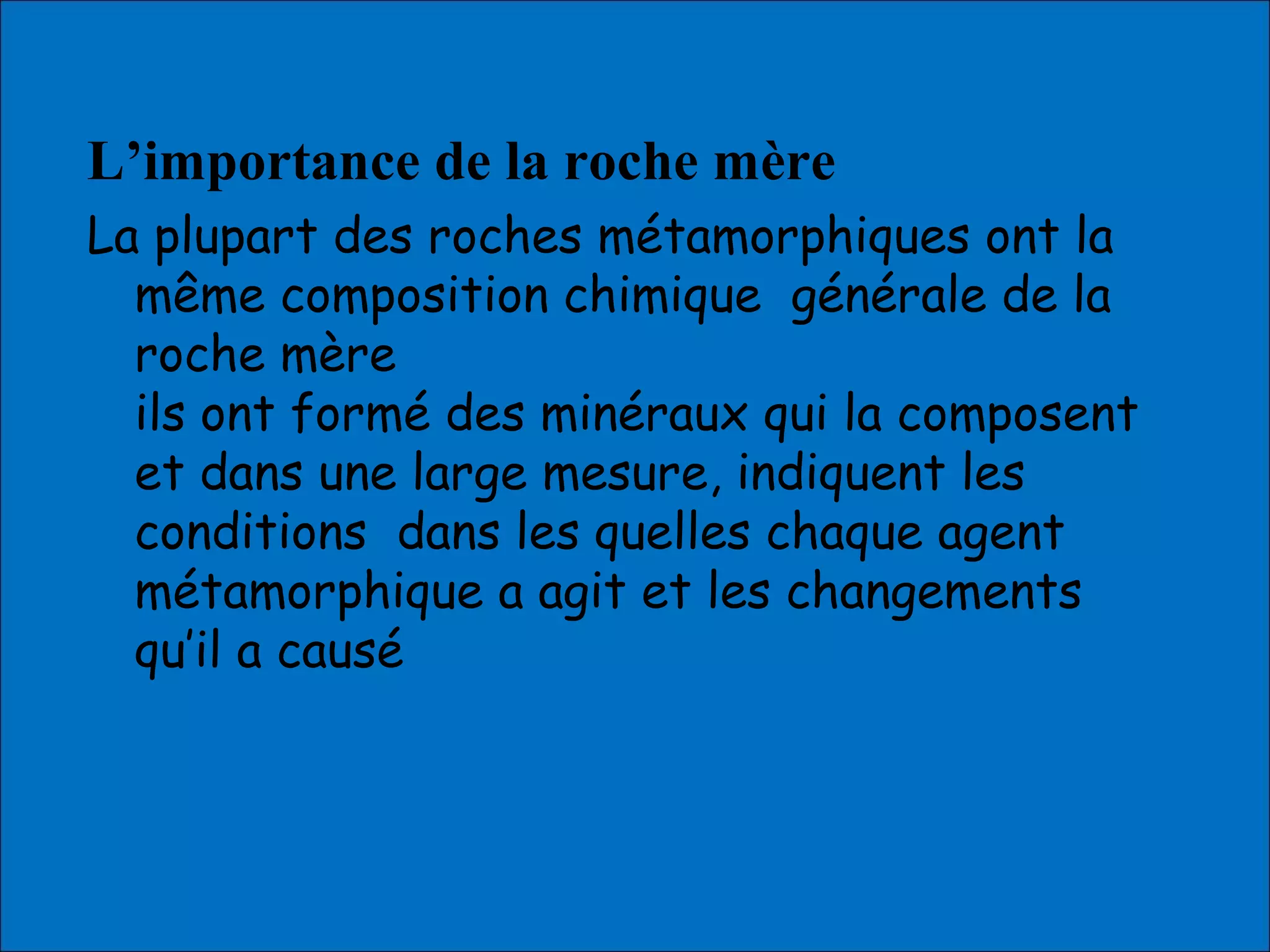 L’importance de la roche mère
La plupart des roches métamorphiques ont la
même composition chimique générale de la
roche mère
ils ont formé des minéraux qui la composent
et dans une large mesure, indiquent les
conditions dans les quelles chaque agent
métamorphique a agit et les changements
qu’il a causé
 