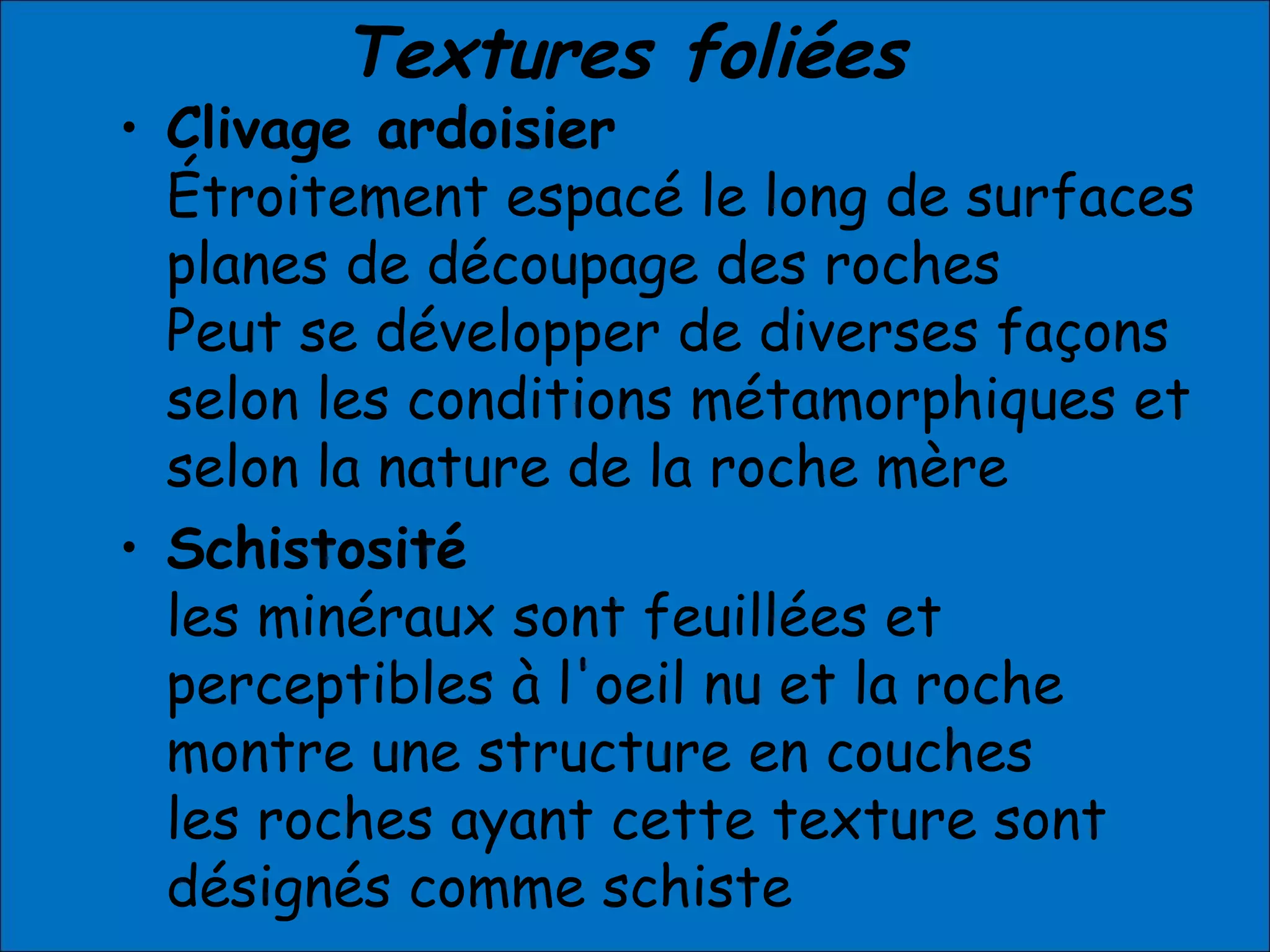 Textures foliées
• Clivage ardoisier
Étroitement espacé le long de surfaces
planes de découpage des roches
Peut se développer de diverses façons
selon les conditions métamorphiques et
selon la nature de la roche mère
• Schistosité
les minéraux sont feuillées et
perceptibles à l'oeil nu et la roche
montre une structure en couches
les roches ayant cette texture sont
désignés comme schiste
 