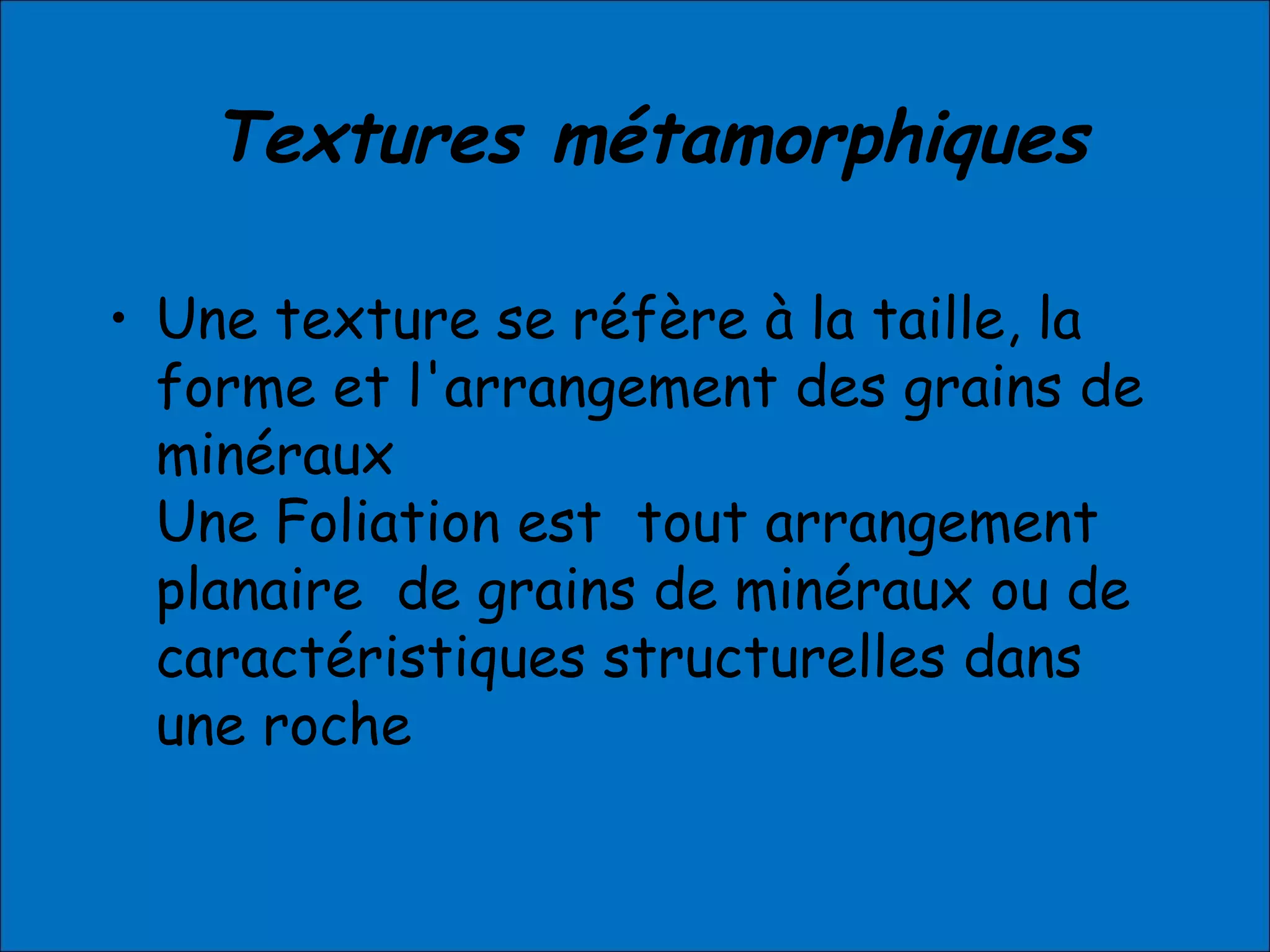 Textures métamorphiques
• Une texture se réfère à la taille, la
forme et l'arrangement des grains de
minéraux
Une Foliation est tout arrangement
planaire de grains de minéraux ou de
caractéristiques structurelles dans
une roche
 