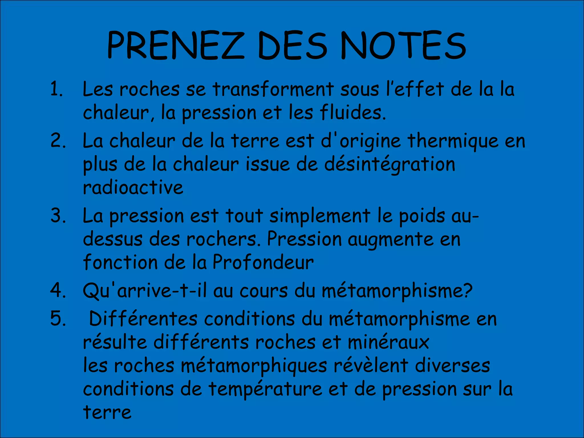 PRENEZ DES NOTES
1. Les roches se transforment sous l’effet de la la
chaleur, la pression et les fluides.
2. La chaleur de la terre est d'origine thermique en
plus de la chaleur issue de désintégration
radioactive
3. La pression est tout simplement le poids au-
dessus des rochers. Pression augmente en
fonction de la Profondeur
4. Qu'arrive-t-il au cours du métamorphisme?
5. Différentes conditions du métamorphisme en
résulte différents roches et minéraux
les roches métamorphiques révèlent diverses
conditions de température et de pression sur la
terre
 