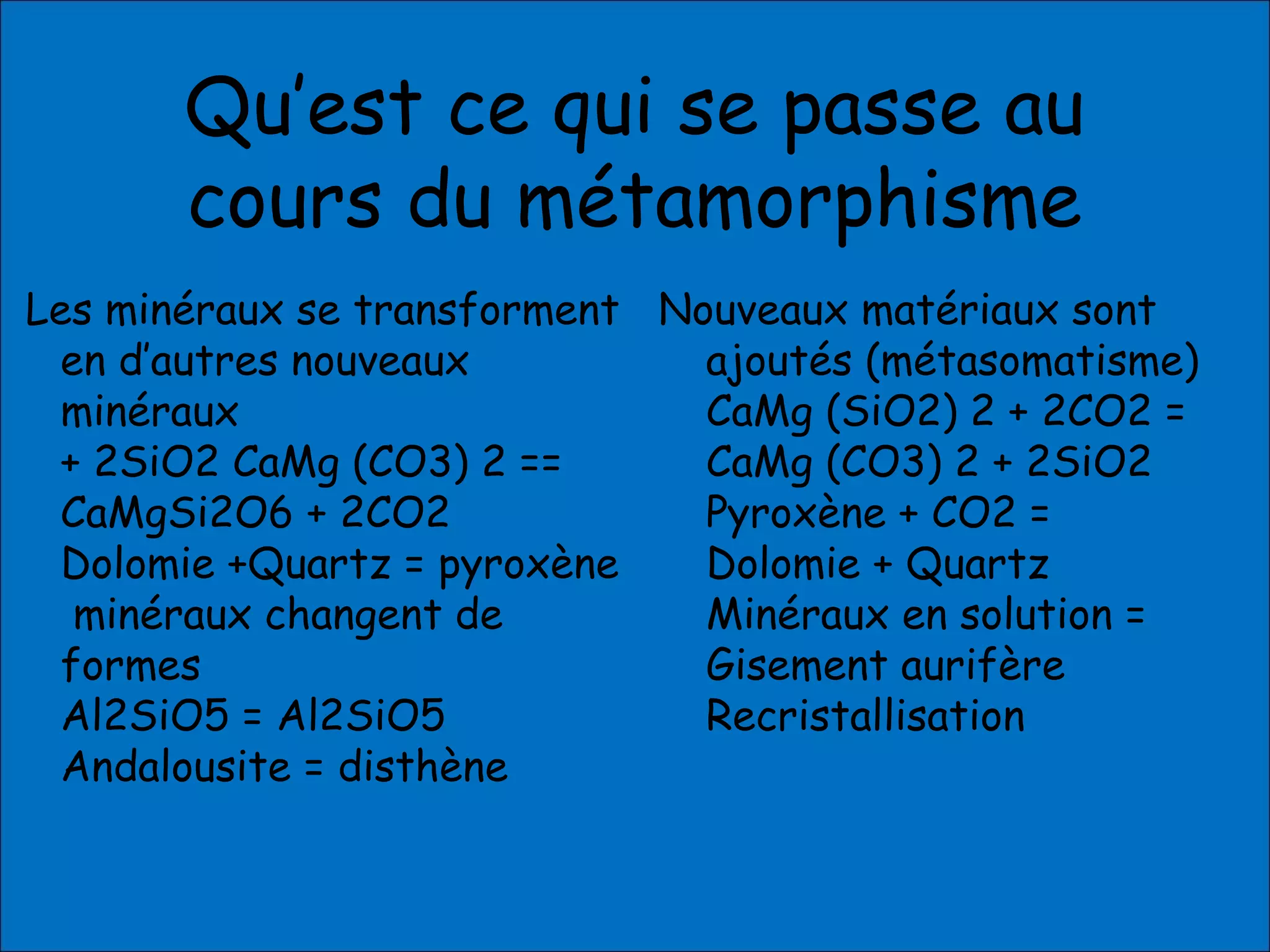 Qu’est ce qui se passe au
cours du métamorphisme
Les minéraux se transforment
en d’autres nouveaux
minéraux
+ 2SiO2 CaMg (CO3) 2 ==
CaMgSi2O6 + 2CO2
Dolomie +Quartz = pyroxène
minéraux changent de
formes
Al2SiO5 = Al2SiO5
Andalousite = disthène
Nouveaux matériaux sont
ajoutés (métasomatisme)
CaMg (SiO2) 2 + 2CO2 =
CaMg (CO3) 2 + 2SiO2
Pyroxène + CO2 =
Dolomie + Quartz
Minéraux en solution =
Gisement aurifère
Recristallisation
 