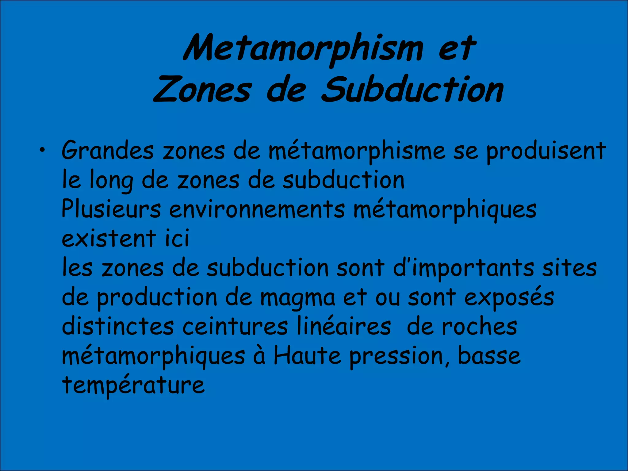 Metamorphism et
Zones de Subduction
• Grandes zones de métamorphisme se produisent
le long de zones de subduction
Plusieurs environnements métamorphiques
existent ici
les zones de subduction sont d’importants sites
de production de magma et ou sont exposés
distinctes ceintures linéaires de roches
métamorphiques à Haute pression, basse
température
 