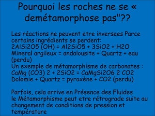 Pourquoi les roches ne se «
demétamorphose pas"??
Les réactions ne peuvent etre inversees Parce
certains ingrédients se perdent:
2AlSi2O5 (OH) = Al2SiO5 + 3SiO2 + H2O
Mineral argileux = andalousite + Quartz + eau
(perdu)
Un exemple de métamorphisme de carbonates :
CaMg (CO3) 2 + 2SiO2 = CaMgSi2O6 2 CO2
Dolomie + Quartz = pyroxène + CO2 (perdu)
Parfois, cela arrive en Présence des Fluides
le Métamorphisme peut etre rétrograde suite au
changement de conditions de pression et
température
 
