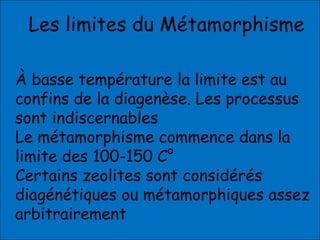 Les limites du Métamorphisme
À basse température la limite est au
confins de la diagenèse. Les processus
sont indiscernables
Le métamorphisme commence dans la
limite des 100-150 C°
Certains zeolites sont considérés
diagénétiques ou métamorphiques assez
arbitrairement
 