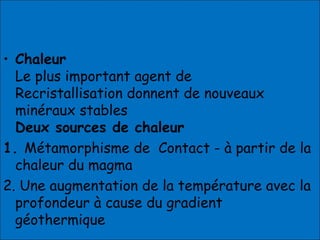 • Chaleur
Le plus important agent de
Recristallisation donnent de nouveaux
minéraux stables
Deux sources de chaleur
1. Métamorphisme de Contact - à partir de la
chaleur du magma
2. Une augmentation de la température avec la
profondeur à cause du gradient
géothermique
 