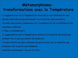 Métamorphisme:
transformations avec la Température
•L'augmentation de la température favorise la recristallisation des
phases minérales progressivement vers d’autres plus grossiers
•la taille des grains (coalescence et croissance) et de cristallisation de
nouveaux minéraux
( "Neo-cristallisation")
•L'augmentation de la température affecte la stabilité des minéraux
donnant lieu à une succession de minéraux
•Un des effets les plus communs de plus en plus sur la stabilité des
minéraux est la perte des éléments
volatiles (notamment l'eau et le CO2)
 