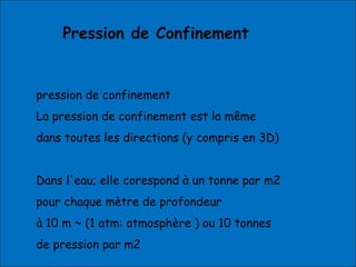 Pression de Confinement
pression de confinement
La pression de confinement est la même
dans toutes les directions (y compris en 3D)
Dans l'eau; elle corespond à un tonne par m2
pour chaque mètre de profondeur
à 10 m ~ (1 atm: atmosphère ) ou 10 tonnes
de pression par m2
 