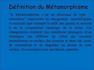 “le Metamorphisme c’est un processus de type “
subsolidus” responsible du changement minéralogique
et texturale (par example la taille des grains) et souvent
b de la composition chemique de la roche. Ces
changements résultent des conditions physiques et/ou
chimiques qui diffèrent de celles qui occurent
normalement en surface des planètes et dans des zones
de cimentation et de diagenèse au dessus de cette
surface. Ils coexistent avec une fusion, partielle.
Définition du Métamorphisme
 