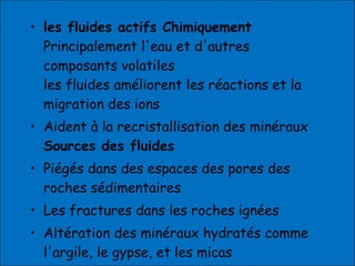 • les fluides actifs Chimiquement
Principalement l'eau et d'autres
composants volatiles
les fluides améliorent les réactions et la
migration des ions
• Aident à la recristallisation des minéraux
Sources des fluides
• Piégés dans des espaces des pores des
roches sédimentaires
• Les fractures dans les roches ignées
• Altération des minéraux hydratés comme
l'argile, le gypse, et les micas
 